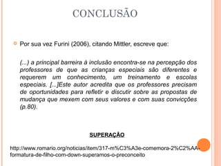 CONCLUSÃO
 Por sua vez Furini (2006), citando Mittler, escreve que:
(...) a principal barreira à inclusão encontra-se na percepção dos
professores de que as crianças especiais são diferentes e
requerem um conhecimento, um treinamento e escolas
especiais. [...]Este autor acredita que os professores precisam
de oportunidades para refletir e discutir sobre as propostas de
mudança que mexem com seus valores e com suas convicções
(p.80).
SUPERAÇÃO
http://www.romario.org/noticias/item/317-m%C3%A3e-comemora-2%C2%AA-
formatura-de-filho-com-down-superamos-o-preconceito
 