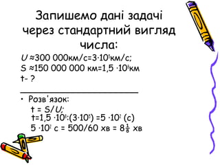 Запишемо дані задачі
через стандартний вигляд
числа:

U ≈300 000км/с=3∙105км/с;
S ≈150 000 000 км=1,5 ∙108км
t- ?
______________________
• Розв'язок:
t = S/U;
t=1,5 ∙108:(3∙105) =5 ∙102 (с)
5 ∙102 с = 500/60 хв = 8⅛ хв

 