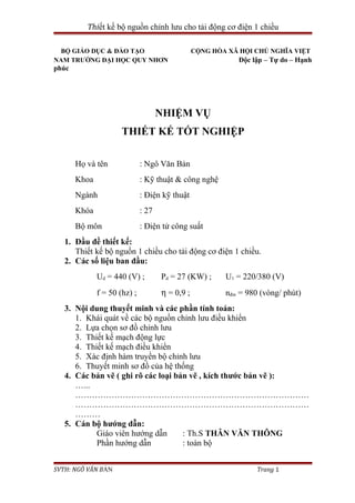 Thiết kế bộ nguồn chỉnh lưu cho tải động cơ điện 1 chiều
BỘ GIÁO DỤC & ĐÀO TẠO CỘNG HÒA XÃ HỘI CHỦ NGHĨA VIỆT
NAM TRƯỜNG ĐẠI HỌC QUY NHƠN Độc lập – Tự do – Hạnh
phúc
NHIỆM VỤ
THIẾT KẾ TỐT NGHIỆP
Họ và tên : Ngô Văn Bản
Khoa : Kỹ thuật & công nghệ
Ngành : Điện kỹ thuật
Khóa : 27
Bộ môn : Điện tử công suất
1. Đầu đề thiết kế:
Thiết kế bộ nguồn 1 chiều cho tải động cơ điện 1 chiều.
2. Các số liệu ban đầu:
Ud = 440 (V) ; Pd = 27 (KW) ; U1 = 220/380 (V)
f = 50 (hz) ; η = 0,9 ; nđm = 980 (vòng/ phút)
3. Nội dung thuyết minh và các phần tính toán:
1. Khái quát về các bộ nguồn chỉnh lưu điều khiển
2. Lựa chọn sơ đồ chỉnh lưu
3. Thiết kế mạch động lực
4. Thiết kế mạch điều khiển
5. Xác định hàm truyền bộ chỉnh lưu
6. Thuyết minh sơ đồ của hệ thống
4. Các bản vẽ ( ghi rõ các loại bản vẽ , kích thước bản vẽ ):
…...
…………………………………………………………………………
…………………………………………………………………………
………
5. Cán bộ hướng dẫn:
Giáo viên hướng dẫn : Th.S THÂN VĂN THÔNG
Phần hướng dẫn : toàn bộ
SVTH: NGÔ VĂN BẢN Trang 1
 