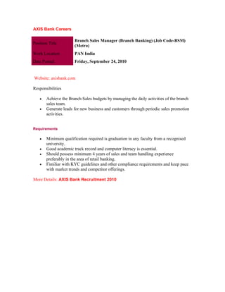 AXIS Bank Careers

                       Branch Sales Manager (Branch Banking) (Job Code-BSM)
Position Title
                       (Metro)
Work Location          PAN India
Date Posted            Friday, September 24, 2010


Website: axisbank.com

Responsibilities

    •   Achieve the Branch Sales budgets by managing the daily activities of the branch
        sales team.
    •   Generate leads for new business and customers through periodic sales promotion
        activities.


Requirements

    •   Minimum qualification required is graduation in any faculty from a recognised
        university.
    •   Good academic track record and computer literacy is essential.
    •   Should possess minimum 4 years of sales and team handling experience
        preferably in the area of retail banking.
    •   Fimiliar with KYC guidelines and other compliance requirements and keep pace
        with market trends and competitor offerings.

More Details: AXIS Bank Recruitment 2010
 