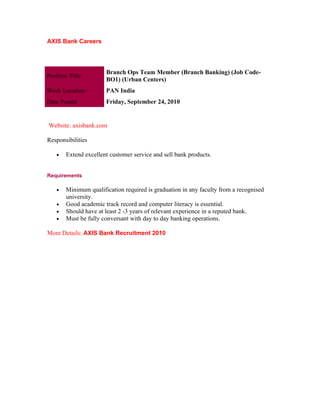 AXIS Bank Careers




                       Branch Ops Team Member (Branch Banking) (Job Code-
Position Title
                       BO1) (Urban Centers)
Work Location          PAN India
Date Posted            Friday, September 24, 2010


Website: axisbank.com

Responsibilities

    •   Extend excellent customer service and sell bank products.


Requirements

    •   Minimum qualification required is graduation in any faculty from a recognised
        university.
    •   Good academic track record and computer literacy is essential.
    •   Should have at least 2 -3 years of relevant experience in a reputed bank.
    •   Must be fully conversant with day to day banking operations.

More Details: AXIS Bank Recruitment 2010
 