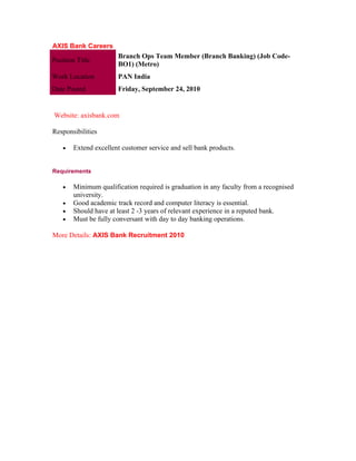 AXIS Bank Careers
                       Branch Ops Team Member (Branch Banking) (Job Code-
Position Title
                       BO1) (Metro)
Work Location          PAN India
Date Posted            Friday, September 24, 2010


Website: axisbank.com

Responsibilities

    •   Extend excellent customer service and sell bank products.


Requirements

    •   Minimum qualification required is graduation in any faculty from a recognised
        university.
    •   Good academic track record and computer literacy is essential.
    •   Should have at least 2 -3 years of relevant experience in a reputed bank.
    •   Must be fully conversant with day to day banking operations.

More Details: AXIS Bank Recruitment 2010
 
