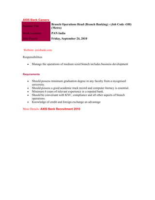 AXIS Bank Careers
                       Branch Operations Head (Branch Banking) - (Job Code -OH)
Position Title
                       (Metro)
Work Location          PAN India
Date Posted            Friday, September 24, 2010


Website: axisbank.com

Responsibilities

    •   Manage the operations of medium sized branch includes business development


Requirements

    •   Should possess minimum graduation degree in any faculty from a recognised
        university.
    •   Should possess a good academic track record and computer literacy is essential.
    •   Minimum 6 years of relevant experience in a reputed bank.
    •   Should be conversant with KYC, compliance and all other aspects of branch
        operations.
    •   Knowledge of credit and foreign exchange an advantage

More Details: AXIS Bank Recruitment 2010
 