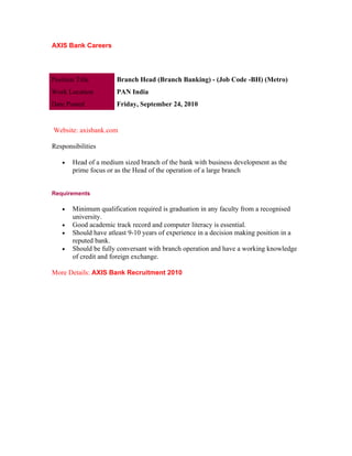 AXIS Bank Careers




Position Title         Branch Head (Branch Banking) - (Job Code -BH) (Metro)
Work Location          PAN India
Date Posted            Friday, September 24, 2010


Website: axisbank.com

Responsibilities

    •   Head of a medium sized branch of the bank with business development as the
        prime focus or as the Head of the operation of a large branch


Requirements

    •   Minimum qualification required is graduation in any faculty from a recognised
        university.
    •   Good academic track record and computer literacy is essential.
    •   Should have atleast 9-10 years of experience in a decision making position in a
        reputed bank.
    •   Should be fully conversant with branch operation and have a working knowledge
        of credit and foreign exchange.

More Details: AXIS Bank Recruitment 2010
 