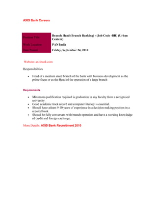 AXIS Bank Careers




                       Branch Head (Branch Banking) - (Job Code -BH) (Urban
Position Title
                       Centers)
Work Location          PAN India
Date Posted            Friday, September 24, 2010


Website: axisbank.com

Responsibilities

    •   Head of a medium sized branch of the bank with business development as the
        prime focus or as the Head of the operation of a large branch


Requirements

    •   Minimum qualification required is graduation in any faculty from a recognised
        university.
    •   Good academic track record and computer literacy is essential.
    •   Should have atleast 9-10 years of experience in a decision making position in a
        reputed bank.
    •   Should be fully conversant with branch operation and have a working knowledge
        of credit and foreign exchange.

More Details: AXIS Bank Recruitment 2010
 
