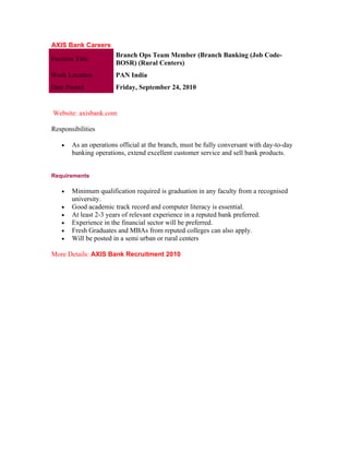 AXIS Bank Careers
                        Branch Ops Team Member (Branch Banking (Job Code-
Position Title
                        BOSR) (Rural Centers)
Work Location           PAN India
Date Posted             Friday, September 24, 2010


Website: axisbank.com

Responsibilities

    •   As an operations official at the branch, must be fully conversant with day-to-day
        banking operations, extend excellent customer service and sell bank products.


Requirements

    •   Minimum qualification required is graduation in any faculty from a recognised
        university.
    •   Good academic track record and computer literacy is essential.
    •   At least 2-3 years of relevant experience in a reputed bank preferred.
    •   Experience in the financial sector will be preferred.
    •   Fresh Graduates and MBAs from reputed colleges can also apply.
    •   Will be posted in a semi urban or rural centers

More Details: AXIS Bank Recruitment 2010
 