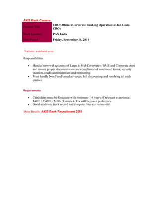 AXIS Bank Careers
                       CBO Official (Corporate Banking Operations) (Job Code-
Position Title
                       CBO)
Work Location          PAN India
Date Posted            Friday, September 24, 2010


Website: axisbank.com

Responsibilities

    •   Handle borrowal accounts of Large & Mid-Corporates / SME and Corporate Agri
        and ensure proper documentation and compliance of sanctioned terms, security
        creation, credit administration and monitoring.
    •   Must handle Non Fund based advances, bill discounting and resolving all audit
        queries.


Requirements

    •   Candidates must be Graduate with minimum 1-4 years of relevant experience.
        JAIIB / CAIIB / MBA (Finance) / CA will be given preference.
    •   Good academic track record and computer literacy is essential.

More Details: AXIS Bank Recruitment 2010
 