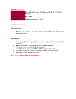 AXIS Bank Careers
                       Branch Head (Branch Banking) (Job Code-BHSR) (Semi
Position Title
                       Urban)
Work Location          PAN India
Date Posted            Friday, September 24, 2010


Website: axisbank.com

Responsibilities

    •   Head of a new branch in a semi urban or rural center with business development
        as the prime focus.


Requirements

    •   Minimum qualification required is graduation in any faculty from a recognised
        university.
    •   Good academic track record and computer literacy is essential.
    •   Conversant with all aspects of branch operations.
    •   Should have team leading capability and knowledge of agri credit.
    •   Should have minimum 6 years of relevant experience in a reputed bank.
    •   Knowledge of local language preferred.

More Details: AXIS Bank Recruitment 2010
 