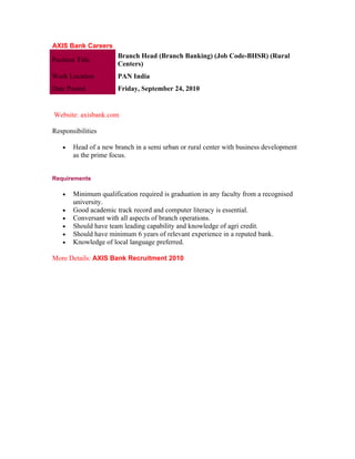 AXIS Bank Careers
                       Branch Head (Branch Banking) (Job Code-BHSR) (Rural
Position Title
                       Centers)
Work Location          PAN India
Date Posted            Friday, September 24, 2010


Website: axisbank.com

Responsibilities

    •   Head of a new branch in a semi urban or rural center with business development
        as the prime focus.


Requirements

    •   Minimum qualification required is graduation in any faculty from a recognised
        university.
    •   Good academic track record and computer literacy is essential.
    •   Conversant with all aspects of branch operations.
    •   Should have team leading capability and knowledge of agri credit.
    •   Should have minimum 6 years of relevant experience in a reputed bank.
    •   Knowledge of local language preferred.

More Details: AXIS Bank Recruitment 2010
 
