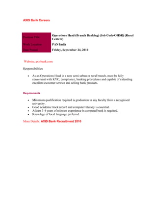 AXIS Bank Careers




                       Operations Head (Branch Banking) (Job Code-OHSR) (Rural
Position Title
                       Centers)
Work Location          PAN India
Date Posted            Friday, September 24, 2010


Website: axisbank.com

Responsibilities

    •   As an Operations Head in a new semi-urban or rural branch, must be fully
        conversant with KYC, compliance, banking procedures and capable of extending
        excellent customer service and selling bank products.


Requirements

    •   Minimum qualification required is graduation in any faculty from a recognised
        university.
    •   Good academic track record and computer literacy is essential.
    •   Atleast 3-4 years of relevant experience in a reputed bank is required.
    •   Knowlege of local language preferred.

More Details: AXIS Bank Recruitment 2010
 