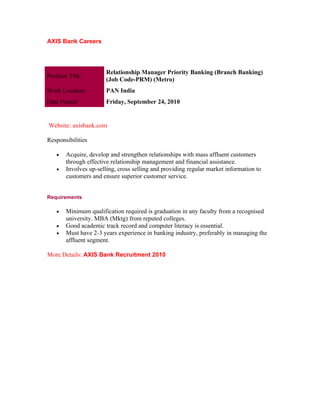 AXIS Bank Careers




                        Relationship Manager Priority Banking (Branch Banking)
Position Title
                        (Job Code-PRM) (Metro)
Work Location           PAN India
Date Posted             Friday, September 24, 2010


Website: axisbank.com

Responsibilities

    •   Acquire, develop and strengthen relationships with mass affluent customers
        through effective relationship management and financial assistance.
    •   Involves up-selling, cross selling and providing regular market information to
        customers and ensure superior customer service.


Requirements

    •   Minimum qualification required is graduation in any faculty from a recognised
        university. MBA (Mktg) from reputed colleges.
    •   Good academic track record and computer literacy is essential.
    •   Must have 2-3 years experience in banking industry, preferably in managing the
        affluent segment.

More Details: AXIS Bank Recruitment 2010
 