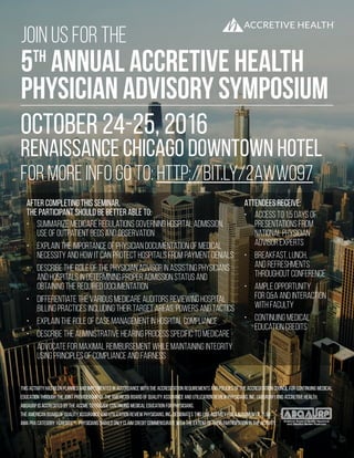 JOIN US FOR THE
5TH
ANNUAL ACCRETIVE HEALTH
PHYSICIAN ADVISORY SYMPOSIUM
OCTober 24-25, 2016
Renaissance chicago downtown hotel
This activity has been planned and implemented in accordance with the accreditation requirements and policies of the Accreditation Council for Continuing Medical
education through the joint providership of the American Board of Quality Assurance and Utilization Review Physicians, Inc. (ABQAURP) and Accretive Health.
ABQAURP is accredited by the ACCME to provide continuing medical education for physicians.
The American Board of Quality Assurance and Utilization Review Physicians, Inc. designates this live activity for a maximum of 11.50
AMA PRA Category 1 Credits™. Physicians should only claim credit commensurate with the extent of their participation in the activity.
for more info go to: http://bit.ly/2awWO97
After completing this seminar,
the participant should be better able to:
•	 Summarize Medicare regulations governing hospital admission,
use of outpatient beds and observation
•	 Explain the importance of physician documentation of medical
necessity and how it can protect hospitals from payment denials
•	 Describe the role of the physician advisor in assisting physicians
and hospitals in determining proper admission status and
obtaining the required documentation
•	 Differentiate the various Medicare auditors reviewing hospital
billing practices including their target areas, powers and tactics
•	 Explain the role of case management in hospital compliance
•	 Describe the administrative hearing process specific to Medicare
•	 Advocate for maximal reimbursement while maintaining integrity
using principles of compliance and fairness
Attendees Receive:
•	 Access to 1.5 days of
presentations from
national Physician
Advisor experts
•	 Breakfast, lunch,
and refreshments
throughout conference
•	 Ample opportunity
for Q&A and interaction
with faculty
•	 Continuing Medical
Education Credits
 