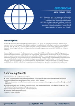 Outsourcing Model
SEOFIED Outsourcing/Private label Model Organic growth is not always the best option. This model provides for an
extension to your current capacity thus adding a virtual task force, domain and technology expertise to your organization
instantly. With SEOFIED as a business partner you can be assured of onetime delivery and an instant increase of your
business! From Design, Application development to Internet marketing under this model SEOFIED delivers with your
stamp on it.
Outsourcing is not a necessity it's a Phenomenon now. It is a well established fact that outsourcing is having a positive
impact on the world economy at large. Some of the many benefits that are entailed in outsourcing are the savings in costs,
improved quality, and access to talent that is untapped and is available at a lesser wage, reduction in the time to market,
tax benefits and also the much hallowed concept of commodification. In spite of some minor deterrents, outsourcing is the
way forward for the developed as well as the developing countries. The skilled work force that is available in these
emerging markets is very much at par if not exceeds those of other markets. Offshore outsourcing is a lucrative business
model that helps global IT and software companies to streamline their core operations at a significant cost advantage.
It is a challenge to keep track of emerging technologies
and deploy them effectively to fuel your growth.
Outsourcing helps you manage this challenge.
SEOFIED 360 degree approach enables us to help you
meet this ever growing challenge of integrating
technology to your business needs. Organic growth
can be expensive, we help you grow virtually!
OUTSOURCING
SEOFIED IT SERVICES PVT. LTD.
www.seofied.com (+91) 912-441-9800 sales@seofied.com
Outsourcing Benefits
• Concentration on the core business operations.
• Gaining additional pace in providing complete services to customers by providing framework through outsourcing.
• Building confidence in organizations to venture into new area of business.
• Offshore outsourcing is cost effectiveness, quicker turnaround times, and minimizing customer attrition through non-local
outsourcing.
• Experienced support for IT Re-skill of remaining staff on more marketable skills and services Reduced operating costs.
• Optimization of system management &support processes.
• Enhancement of project management, and service delivery.
• Time saving (for more important tasks).
• Improved system reliability.
 