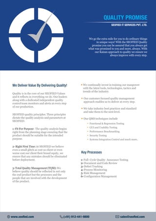 We go the extra mile for you to do ordinary things
in unique ways! With the SEOFIED Quality
promise you can be assured that you always get
what was promised to you and more, always. With
our Kaizan approach to quality we ensure we
always improve with every step.
QUALITY PROMISE
SEOFIED IT SERVICES PVT. LTD.
We Deliver Value By Delivering Quality!
Quality is in the core of our SEOFIED Values
and it reflects in everything we do. Our leaders
along with a dedicated independent quality
control team monitors and alerts at every step
of our production.
SEOFIED quality principles: Three principles
dictate the quality analysis and parameters at
SEOFIED.
1- Fit For Purpose: The quality analysis begins
right from the planning stage ensuring that the
product should be suitable for the intended
purpose.
2- Right First Time:At SEOFIED we believe
even a small glitch as cost us client or even
worse cost our client their brand equity, we
ensure that any mistakes should be eliminated
before deployment.
3-Total Quality Management (TQM):We
believe quality should be reflected in not only
the end product but the processes and the
people that are involved with the development
of the product.
• We continually invest in training our manpower
with the latest tools, technologies, tactics and
trends of the industry.
• Our customer focused quality management
approach enables us to deliver at every step.
• We take industry best practices and standard
and take them to the next level.
• Our QMS techniques include
Functional & Regression Testing•
GUI and Usability Testing•
Performance Benchmarking•
Security Testing•
Systems Integration Control and much more..•
Key Processes
1- Full- Cycle Quality Assurance Testing
2- Document and Code Review
3- Defect Tracking
4- Process Monitoring
5- Risk Management
6- Configuration Management
www.seofied.com (+91) 912-441-9800 sales@seofied.com
 