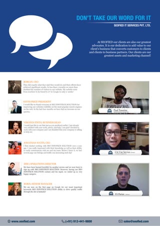 At SEOFIED our clients are also our greatest
advocates. It is our dedication to add value to our
client's business that converts customers to clients
and clients to business partners. Our clients are our
greatest assets and marketing channel!
DON’T TAKE OUR WORD FOR IT
SEOFIED IT SERVICES PVT. LTD.
They did exactly what they said they would do and their efforts have
achieved significant results. In less than 2 months we more than
doubled the number of visitors to our website. My website went
from nowhere to be found to #7 in Google in only ii. weeks!
BOBCAN, CEO
DAVID PRICE PRESIDENT
I would like to thank everyone at SEO INFOTECH SOLUTION for
improving our websites visibility on the most popular search engines
on the web. In the last four months we have had an increase on our
queries.
VIRGINIA PINTO, BUSINESS HEAD
I would just like to say that just as you predicted earlier, I am already
very satisfied with your work, advice, and help. I am glad I decided to
work with your company and I am thankful that your company is willing
to help me.
I first started working with SEO INFOTECH SOLUTION over a year
ago. I was really impressed with their knowledge as well as their ability
to easily communicate with me and my team. Before I knew it, we had
several page one listings and traffic was increasing each day!
JONATHAN WATTS, CEO
We have been burned (terribly) by another service and we were leery to
sign up with SEO INFOTECH SOLUTION. However, having our SEO
INFOTECH SOLUTION contact and his input, we ended up as very
happy campers.
ERIC,OPERATIONS DIRECTOR
We are now on the first page on Google for our most important
keywords SEO INFOTECH SOLUTION ability to drive quality traffic
through the site is fantastic!
BORIS, SENIOR MANAGER
www.seofied.com (+91) 912-441-9800 sales@seofied.com
 