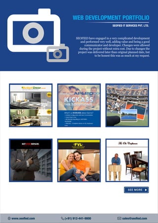 WEB DEVELOPMENT PORTFOLIO
SEOFIED IT SERVICES PVT. LTD.
SEOFIED have engaged in a very complicated development
and performed very well, adding value and being a good
communicator and developer. Changes were allowed
during the project without extra cost. Due to changes the
project was delivered later than original planned date, but
to be honest this was as much at my request.
www.seofied.com (+91) 912-441-9800 sales@seofied.com
 