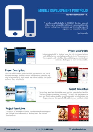 MOBILE DEVELOPMENT PORTFOLIO
SEOFIED IT SERVICES PVT. LTD.
"I have been well looked after by SEOFIED, they have gone out
of there way to help and I would happily recommend them to
anyone wishing to develop an app. A professional group, well
organised and pleasant at all times."
Lee | Australia
Professionals who bill by the hour know this well. Accurately keeping
track of billable time is a challenge under the best of circumstances;
keeping track while out of the office and talking on a mobile phone
makes the challenge even more insurmountable.
Project Description:
Alice's Wardrobe allows you to virtualise your wardrobe and take it
everywhere you go! No need to empty your wardrobe everytime you
need to decide what to wear, use the app to help you plan your outfits
and even share with friends!
Project Description:
This is a load board app designed to make trucking easier for hard working
Truckers.This app is designed to connect "Truckers" who use this app can
auto post their trucks, or look for posted loads on the website Brokers and
Shippers can use this app to find Truck Drivers, or post their freight.
Project Description:
Project Description:
HotSnap is an online photo contest. Users submit photos using our
app then the entire community of Hotsnap users vote for their
favorite photo.
www.seofied.com (+91) 912-441-9800 sales@seofied.com
 