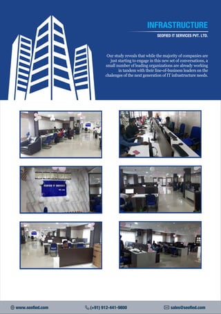 INFRASTRUCTURE
SEOFIED IT SERVICES PVT. LTD.
Our study reveals that while the majority of companies are
just starting to engage in this new set of conversations, a
small number of leading organizations are already working
in tandem with their line-of-business leaders on the
chalenges of the next generation of IT infrastructure needs.
www.seofied.com (+91) 912-441-9800 sales@seofied.com
 