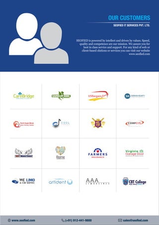OUR CUSTOMERS
SEOFIED IT SERVICES PVT. LTD.
SEOFIED is powered by intellect and driven by values. Speed,
quality and competence are our mission. We assure you for
best in class service and support. For any kind of web or
client-based olutions or services you can visit our website
www.seofied.com
www.seofied.com (+91) 912-441-9800 sales@seofied.com
 