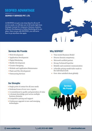 • Web Development
• Application Development
• Digital Marketing
• Mobile Development
• Creative Designing
• Website and Application Maintenance
• Flash and Flex Development
• Outsourcing Services
Services We Provide
SEOFIED ADVANTAGE
SEOFIED IT SERVICES PVT. LTD.
At SEOFIED you get a one-stop shop for all you IT
service needs, we will take care of all needs right from
Strategic Concept De-velopment, Business Analysis,
Software Development to Online Marketing all in one
place. Once you go with SEOFIED, you will never
have to go anywhere else again.
• Time-tested Business Model
• Diverse domain competency
• Microsoft certified partner
• Strong Technical Expertise
• Reliable and consistent communication
• A flexible pricing model tailor made to
the individual needs
• Over 1800 satisfied client globally
Why SEOFIED?
• Single point of contact for all your needs
• Dedicated team of over 100+ experts
• A commitment to quality and generation of value
• A domain knowledge pool across multiple
business domains
• Competitive pricing and support
• Continuous upgrade to new and emerging
technologies
Our Strengths
Services
We Provide
Why
SEOFIED?
Our
Strengths
www.seofied.com (+91) 912-441-9800 sales@seofied.com
 