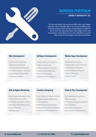 We have developed our service portfolio with a 360 degree
approach. We continually add to our service portfolio as the
Internet market evolves and new technologies are added to
the IT pool. We understand that technologies evolve and
our business model allows us to evolve with them to ensure
that you get the advantage of the latest at all times.
SERVICES PORTFOLIO
SEOFIED IT SERVICES PVT. LTD.
• Custom Web Development
• Application Development
• Enterprise Portal Development
• eEommerce Solutions - B2C/B2B
• Facebook Apps & Social Media
• eCommerce Websites
Web Development
• Custom Software Development
• Software Outsourcing
• Software Testing & QA Services
• Migration & Re-Engineering
• Share Point Consulting
• Microsoft .NET Development
Software Development
• Logo,Brochure & Corporate Identity
• Graphic Designing & Illustrations
• Flash Animations
• Website & Microsites Designing
• LandingPages,Newsletters&Mailers
• Brochures and Printing Material
Creative Designing
• Search Engine Optimization (SEO)
• Pay Per Click Services (PPC)
• Social Media Optimization (SMO)
• Reputation & Brand Management
• Internet Marketing
• Lead Generation
SEO & Digital Marketing
• Mobile Apps Development
• iOS/iPad/iPhone Apps Development
• Android Apps Development
• Mobile Websites Development
• Android Tablet Apps
• Mobile Websites
Mobile Apps Development
• Flash Application Development
• Flash Component
• Flash Game Development Animation
• Flash Integration
• Flash Widget Development
• Hire 2D and 3D Flash Animators
Flash & Flex Development
www.seofied.com (+91) 912-441-9800 sales@seofied.com
 