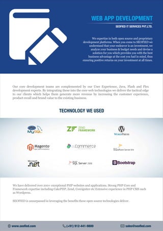 TECHNOLOGY WE USED
We expertize in both open source and proprietary
development platforms. When you come to SEOFIED we
understand that your endeavor is an investment, we
analyze your business & budget needs and devise a
solution for you which provides you with the best
business advantage at the cost you had in mind, thus
ensuring positive returns on your investment at all times.
WEB APP DEVELOPMENT
SEOFIED IT SERVICES PVT.LTD.
Our core development teams are complemented by our User Experience, Java, Flash and Flex
development experts. By integrating these into the core web technologies we deliver the tactical edge
to our clients which helps them generate more revenue by increasing the customer experience,
product recall and brand value to the existing business.
www.seofied.com (+91) 912-441-9800 sales@seofied.com
We have delivered over 200+ exceptional PHP websites and applications. Strong PHP Core and
Framework expertise including CakePHP, Zend, Coreigniter etc Extensive experience in PHP CMS such
as Wordpress.
SEOFIED is unsurpassed in leveraging the benefits these open source technologies deliver.
Open Source eCommerce
TM
Open Source E-Commerce
 