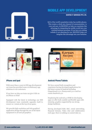 80% of the world’s population today has mobile phones.
This creates a whole new channel of communication to
your end user.At SEOFIED we help you maximize this
advantage by integrating the mobile world into your
existing business processes. If you have an existing
website or are planning for one, SEOFIED helps you
integrate this advantage into your business.
MOBILE APP DEVELOPMENT
SEOFIED IT SERVICES PVT.LTD.
We have earned both recognition and
experience having developed applications for
the latest version of Android including
Gingerbread 2.0.x, Honeycomb 3.0.x and Ice-
cream Sandwich 4.0.
Employing the android 4.0 SDK for developing
apps we offer both scalable and flexible apps with
stunning graphics supported by our strong
design backbone.
Having developed B2B, B2C, social networking,
financial domain, Video chat and collaboration
tech apps there is nothing we cannot take on.
Android Phone/Tablets
With more than 2 years in IOS app development
our team has provided some revolutionary app
solutions to our customers.
If you have an idea our team can give it life on
an iPhone or iPad!
Equipped with the latest in technology our IOS
development team constantly upgrades itself to
ensure we remain at the top of our game.
We provide high resolution and rich graphical
application design through the use of the latest
equipment in 2D and 3D graphics.
IPhone and Ipad
www.seofied.com (+91) 912-441-9800 sales@seofied.com
 