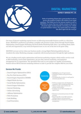Our team of internet marketing experts focuses on delivering measurable business results in a short time
frame. SEOFIED is proficient in providing a complete web presence to their clients through Search Engine
Optimization, Search Engine Marketing and Social Media Marketing With 1800+ top ranking clients under
our belt and supported by a top notch development team we are one of the best in the game today.
SEOFIED is at your service when your business needs a strong Digital Marketing platform that can
transform the online Marketing campaign completely with focused promotion through the right mediums.
We are a leading search engine optimization and internet marketing company which renders services such
as SEO marketing, social media optimization, pay per click, internet marketing, and reputation
management for an organization. The specialists that work on your project are capable of formulating
business driven SEO & internet marketing solutions in order to provide the complete ROI for your trade.
Rules of marketing dictate that a great product is only as
good as the position it holds in the minds of your target
onsumers. This holds true for the internet market as well, at
SEOFIED we ensure that your website remains at the top of
all search engine results instantly converting your website
to a great business venture. Our experts help you strategies
this effort right from the word go!
DIGITAL MARKETING
SEOFIED IT SERVICES PVT. LTD.
• Search Engine Optimization (SEO)
Pay Per Click Services (PPC)•
Search Engine Reputation (SERM)•
Digital Media Services•
Social Media Optimization•
Search Engine Submition•
Internet Marketing•
Online Advertising•
AdSense Optimization•
Web Promotion•
Link Building•
Lead Generation•
Highlighting area of improvement.
Competitor analysis and performance
measure.
Developing plan of action to reach goal in
minimum possible time.
Perform constant tests and adoption of
competitive SEO strategiespossible time.
Observe search engine activity and
website's performance.
Evolution of your SEO campaign on a
regular basis.
Brainstorming
Implement
and
Enhance
Campaign
Tracing and
Performance
Reporting
Maximum automated processes for high
accuracy.
Report typically covers SEO summary,
ranking progress and performance.
Monthly activity summary for complete
transparency.
Services We Provide
www.seofied.com (+91) 912-441-9800 sales@seofied.com
 