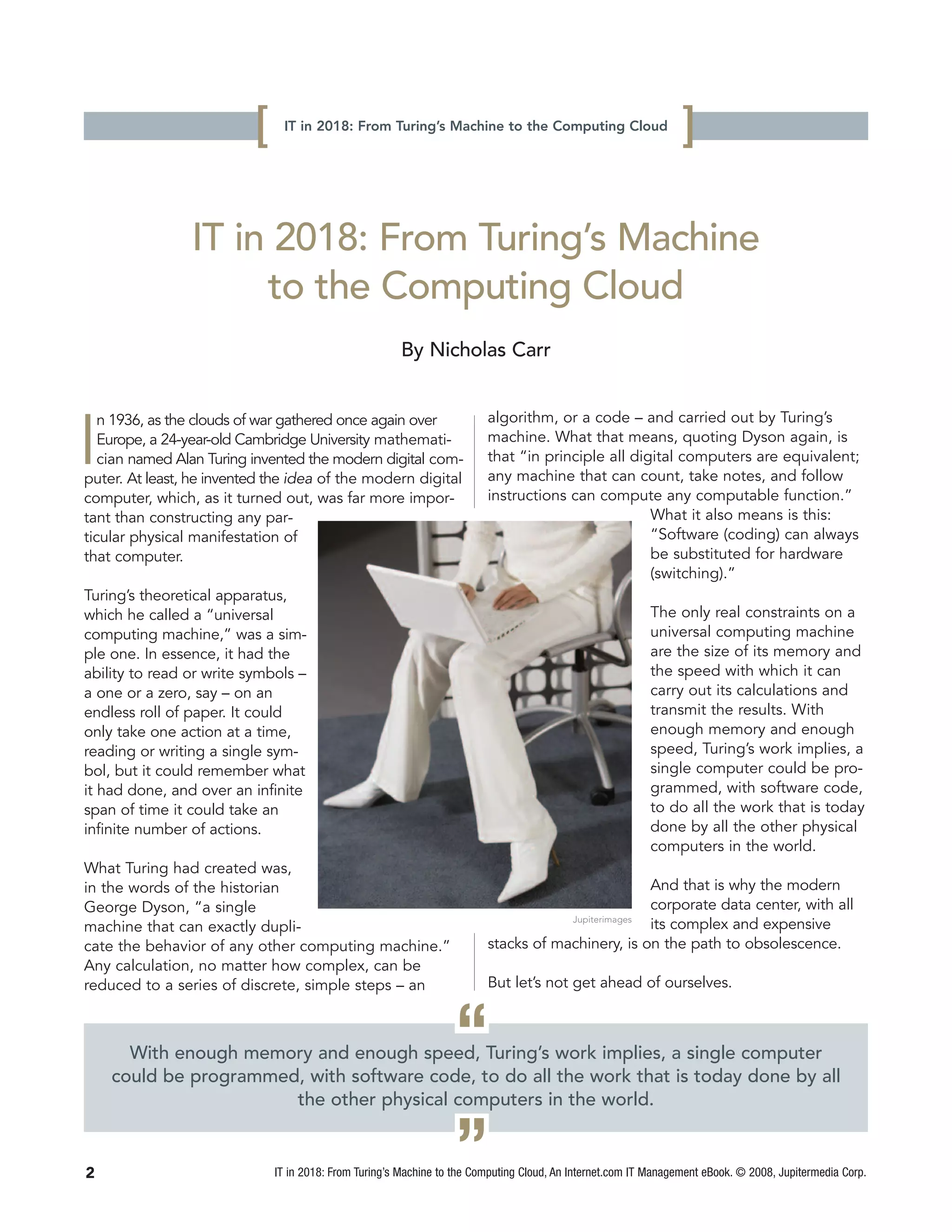 [    IT in 2018: From Turing’s Machine to the Computing Cloud
                                                                                                                 ]

                IT in 2018: From Turing’s Machine
                     to the Computing Cloud
                                                       By Nicholas Carr


                                                                         algorithm, or a code – and carried out by Turing’s

I
   n 1936, as the clouds of war gathered once again over
   Europe, a 24-year-old Cambridge University mathemati-                 machine. What that means, quoting Dyson again, is
   cian named Alan Turing invented the modern digital com-               that “in principle all digital computers are equivalent;
puter. At least, he invented the idea of the modern digital              any machine that can count, take notes, and follow
computer, which, as it turned out, was far more impor-                   instructions can compute any computable function.”
tant than constructing any par-                                                                    What it also means is this:
ticular physical manifestation of                                                                  “Software (coding) can always
that computer.                                                                                     be substituted for hardware
                                                                                                   (switching).”
Turing’s theoretical apparatus,
which he called a “universal                                                                              The only real constraints on a
computing machine,” was a sim-                                                                            universal computing machine
ple one. In essence, it had the                                                                           are the size of its memory and
ability to read or write symbols –                                                                        the speed with which it can
a one or a zero, say – on an                                                                              carry out its calculations and
endless roll of paper. It could                                                                           transmit the results. With
only take one action at a time,                                                                           enough memory and enough
reading or writing a single sym-                                                                          speed, Turing’s work implies, a
bol, but it could remember what                                                                           single computer could be pro-
it had done, and over an infinite                                                                         grammed, with software code,
span of time it could take an                                                                             to do all the work that is today
infinite number of actions.                                                                               done by all the other physical
                                                                                                          computers in the world.
What Turing had created was,
in the words of the historian                                                                      And that is why the modern
George Dyson, “a single                                                                            corporate data center, with all
                                                                                     Jupiterimages
machine that can exactly dupli-                                                                    its complex and expensive
cate the behavior of any other computing machine.”                       stacks of machinery, is on the path to obsolescence.
Any calculation, no matter how complex, can be
reduced to a series of discrete, simple steps – an                       But let’s not get ahead of ourselves.



                                                                  “
      With enough memory and enough speed, Turing’s work implies, a single computer
    could be programmed, with software code, to do all the work that is today done by all
                       the other physical computers in the world.


2                                                                 ”
                              IT in 2018: From Turing’s Machine to the Computing Cloud, An Internet.com IT Management eBook. © 2008, Jupitermedia Corp.
 
