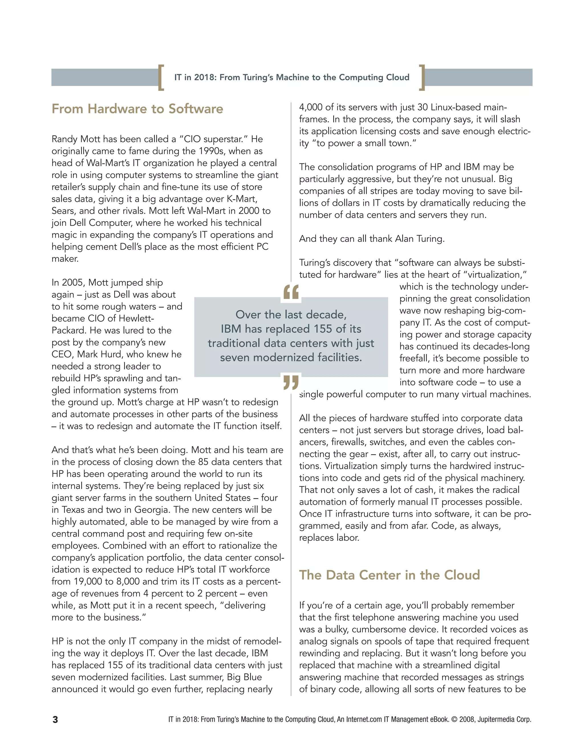 [    IT in 2018: From Turing’s Machine to the Computing Cloud
                                                                                                                 ]
From Hardware to Software                                                4,000 of its servers with just 30 Linux-based main-
                                                                         frames. In the process, the company says, it will slash
                                                                         its application licensing costs and save enough electric-
Randy Mott has been called a “CIO superstar.” He                         ity “to power a small town.”
originally came to fame during the 1990s, when as
head of Wal-Mart’s IT organization he played a central                   The consolidation programs of HP and IBM may be
role in using computer systems to streamline the giant                   particularly aggressive, but they’re not unusual. Big
retailer’s supply chain and fine-tune its use of store                   companies of all stripes are today moving to save bil-
sales data, giving it a big advantage over K-Mart,                       lions of dollars in IT costs by dramatically reducing the
Sears, and other rivals. Mott left Wal-Mart in 2000 to                   number of data centers and servers they run.
join Dell Computer, where he worked his technical
magic in expanding the company’s IT operations and                       And they can all thank Alan Turing.
helping cement Dell’s place as the most efficient PC
maker.                                                    Turing’s discovery that “software can always be substi-
                                                          tuted for hardware” lies at the heart of “virtualization,”
In 2005, Mott jumped ship                                                          which is the technology under-
again – just as Dell was about
to hit some rough waters – and
became CIO of Hewlett-
Packard. He was lured to the
                                            Over the last decade,
                                        IBM has replaced 155 of its
                                                                   “               pinning the great consolidation
                                                                                   wave now reshaping big-com-
                                                                                   pany IT. As the cost of comput-
                                                                                   ing power and storage capacity
post by the company’s new            traditional data centers with just            has continued its decades-long
CEO, Mark Hurd, who knew he             seven modernized facilities.               freefall, it’s become possible to
needed a strong leader to                                                          turn more and more hardware
rebuild HP’s sprawling and tan-
gled information systems from
the ground up. Mott’s charge at HP wasn’t to redesign
and automate processes in other parts of the business
– it was to redesign and automate the IT function itself.
                                                                   ”               into software code – to use a
                                                          single powerful computer to run many virtual machines.

                                                          All the pieces of hardware stuffed into corporate data
                                                          centers – not just servers but storage drives, load bal-
                                                                         ancers, firewalls, switches, and even the cables con-
And that’s what he’s been doing. Mott and his team are                   necting the gear – exist, after all, to carry out instruc-
in the process of closing down the 85 data centers that                  tions. Virtualization simply turns the hardwired instruc-
HP has been operating around the world to run its                        tions into code and gets rid of the physical machinery.
internal systems. They’re being replaced by just six                     That not only saves a lot of cash, it makes the radical
giant server farms in the southern United States – four                  automation of formerly manual IT processes possible.
in Texas and two in Georgia. The new centers will be                     Once IT infrastructure turns into software, it can be pro-
highly automated, able to be managed by wire from a                      grammed, easily and from afar. Code, as always,
central command post and requiring few on-site                           replaces labor.
employees. Combined with an effort to rationalize the
company’s application portfolio, the data center consol-
idation is expected to reduce HP’s total IT workforce
from 19,000 to 8,000 and trim its IT costs as a percent-
                                                                         The Data Center in the Cloud
age of revenues from 4 percent to 2 percent – even
while, as Mott put it in a recent speech, “delivering                    If you’re of a certain age, you’ll probably remember
more to the business.”                                                   that the first telephone answering machine you used
                                                                         was a bulky, cumbersome device. It recorded voices as
HP is not the only IT company in the midst of remodel-                   analog signals on spools of tape that required frequent
ing the way it deploys IT. Over the last decade, IBM                     rewinding and replacing. But it wasn’t long before you
has replaced 155 of its traditional data centers with just               replaced that machine with a streamlined digital
seven modernized facilities. Last summer, Big Blue                       answering machine that recorded messages as strings
announced it would go even further, replacing nearly                     of binary code, allowing all sorts of new features to be


3                             IT in 2018: From Turing’s Machine to the Computing Cloud, An Internet.com IT Management eBook. © 2008, Jupitermedia Corp.
 