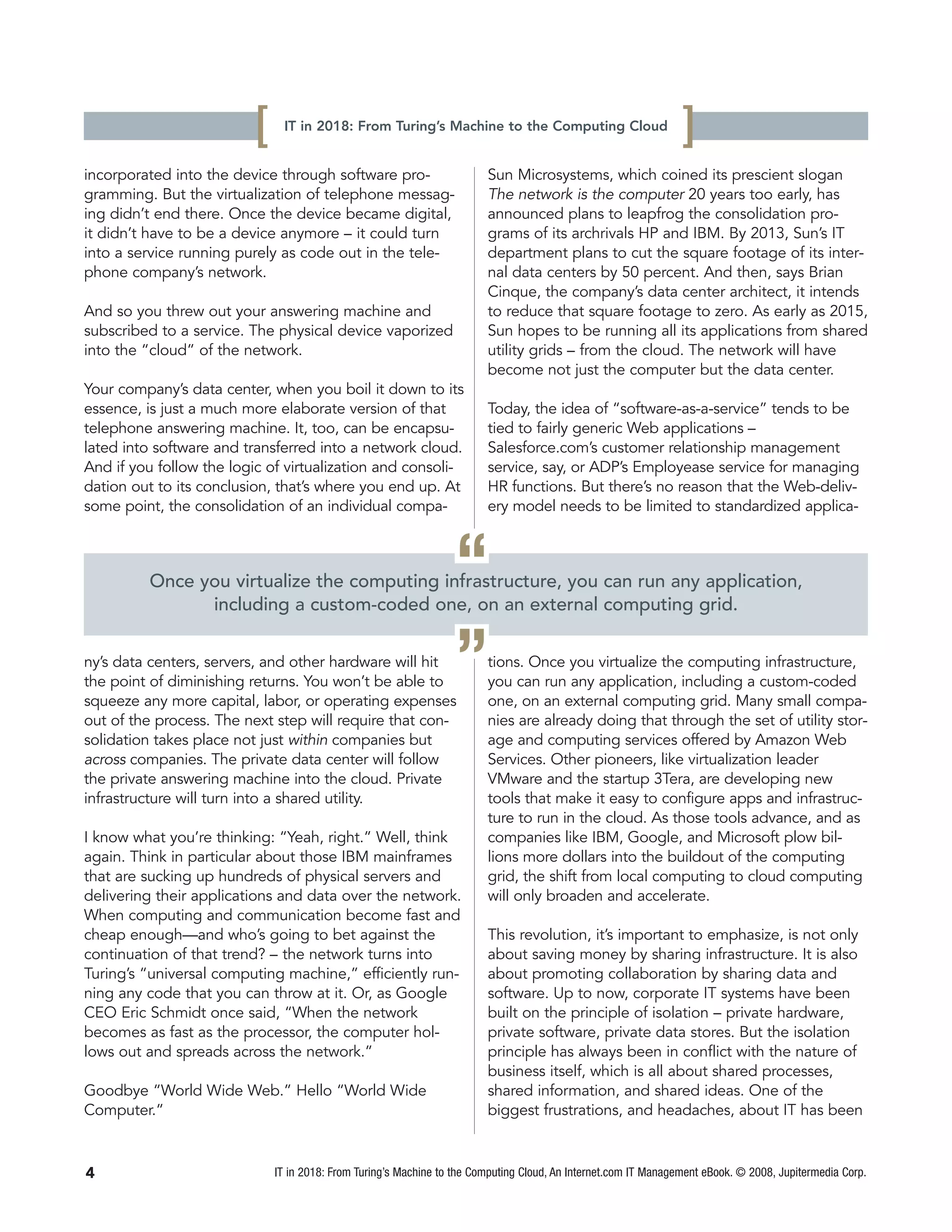 [    IT in 2018: From Turing’s Machine to the Computing Cloud
                                                                                                                 ]
incorporated into the device through software pro-                       Sun Microsystems, which coined its prescient slogan
gramming. But the virtualization of telephone messag-                    The network is the computer 20 years too early, has
ing didn’t end there. Once the device became digital,                    announced plans to leapfrog the consolidation pro-
it didn’t have to be a device anymore – it could turn                    grams of its archrivals HP and IBM. By 2013, Sun’s IT
into a service running purely as code out in the tele-                   department plans to cut the square footage of its inter-
phone company’s network.                                                 nal data centers by 50 percent. And then, says Brian
                                                                         Cinque, the company’s data center architect, it intends
And so you threw out your answering machine and                          to reduce that square footage to zero. As early as 2015,
subscribed to a service. The physical device vaporized                   Sun hopes to be running all its applications from shared
into the “cloud” of the network.                                         utility grids – from the cloud. The network will have
                                                                         become not just the computer but the data center.
Your company’s data center, when you boil it down to its
essence, is just a much more elaborate version of that                   Today, the idea of “software-as-a-service” tends to be
telephone answering machine. It, too, can be encapsu-                    tied to fairly generic Web applications –
lated into software and transferred into a network cloud.                Salesforce.com’s customer relationship management
And if you follow the logic of virtualization and consoli-               service, say, or ADP’s Employease service for managing
dation out to its conclusion, that’s where you end up. At                HR functions. But there’s no reason that the Web-deliv-
some point, the consolidation of an individual compa-                    ery model needs to be limited to standardized applica-



                                                                  “
         Once you virtualize the computing infrastructure, you can run any application,
               including a custom-coded one, on an external computing grid.


ny’s data centers, servers, and other hardware will hit
the point of diminishing returns. You won’t be able to
squeeze any more capital, labor, or operating expenses
                                                                  ”      tions. Once you virtualize the computing infrastructure,
                                                                         you can run any application, including a custom-coded
                                                                         one, on an external computing grid. Many small compa-
out of the process. The next step will require that con-                 nies are already doing that through the set of utility stor-
solidation takes place not just within companies but                     age and computing services offered by Amazon Web
across companies. The private data center will follow                    Services. Other pioneers, like virtualization leader
the private answering machine into the cloud. Private                    VMware and the startup 3Tera, are developing new
infrastructure will turn into a shared utility.                          tools that make it easy to configure apps and infrastruc-
                                                                         ture to run in the cloud. As those tools advance, and as
I know what you’re thinking: “Yeah, right.” Well, think                  companies like IBM, Google, and Microsoft plow bil-
again. Think in particular about those IBM mainframes                    lions more dollars into the buildout of the computing
that are sucking up hundreds of physical servers and                     grid, the shift from local computing to cloud computing
delivering their applications and data over the network.                 will only broaden and accelerate.
When computing and communication become fast and
cheap enough—and who’s going to bet against the                          This revolution, it’s important to emphasize, is not only
continuation of that trend? – the network turns into                     about saving money by sharing infrastructure. It is also
Turing’s “universal computing machine,” efficiently run-                 about promoting collaboration by sharing data and
ning any code that you can throw at it. Or, as Google                    software. Up to now, corporate IT systems have been
CEO Eric Schmidt once said, “When the network                            built on the principle of isolation – private hardware,
becomes as fast as the processor, the computer hol-                      private software, private data stores. But the isolation
lows out and spreads across the network.”                                principle has always been in conflict with the nature of
                                                                         business itself, which is all about shared processes,
Goodbye “World Wide Web.” Hello “World Wide                              shared information, and shared ideas. One of the
Computer.”                                                               biggest frustrations, and headaches, about IT has been



4                             IT in 2018: From Turing’s Machine to the Computing Cloud, An Internet.com IT Management eBook. © 2008, Jupitermedia Corp.
 