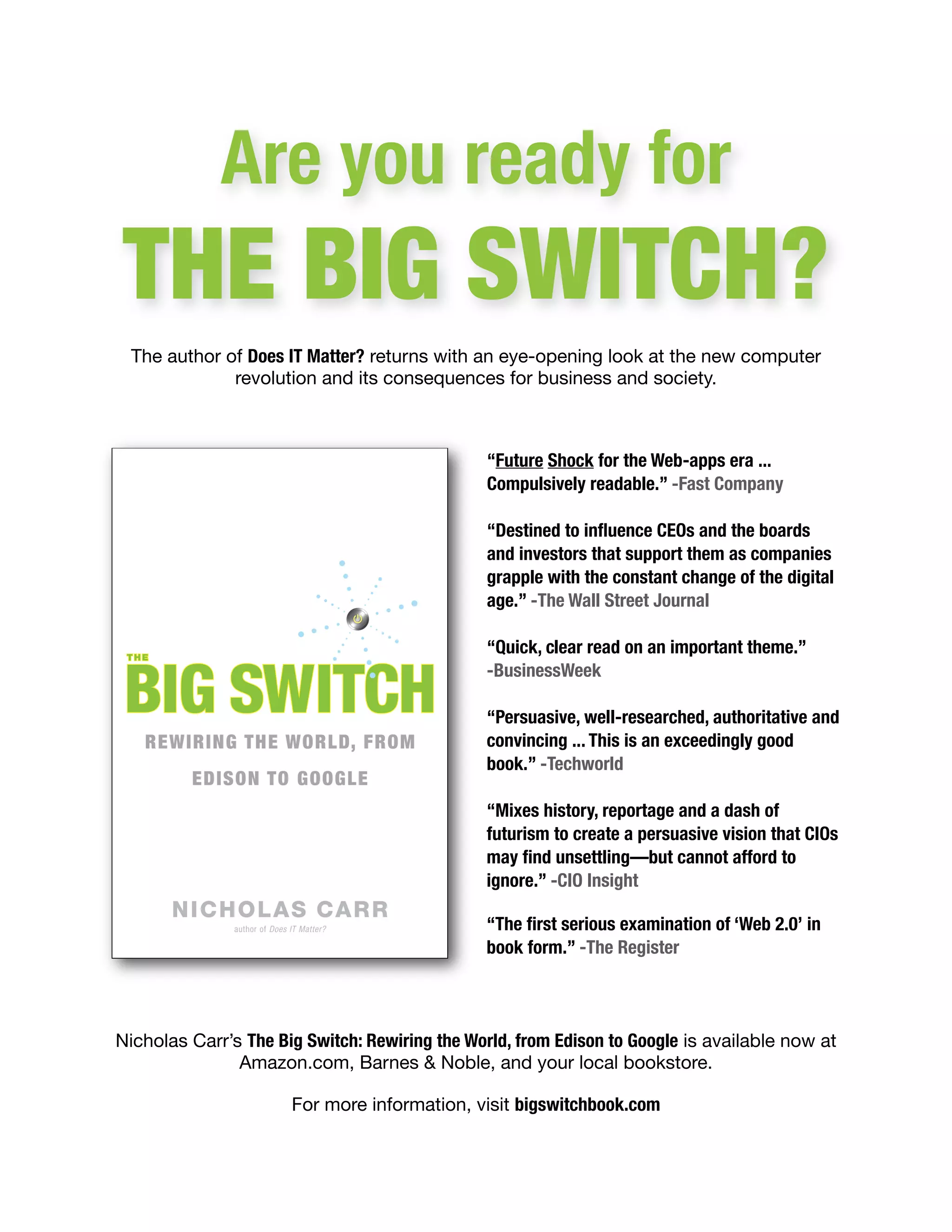 Are you ready for
THE BIG SWITCH?
  The author of Does IT Matter? returns with an eye-opening look at the new computer
              revolution and its consequences for business and society.



                                               “Future Shock for the Web-apps era ...
                                               Compulsively readable.” -Fast Company

                                               “Destined to inﬂuence CEOs and the boards
                                               and investors that support them as companies
                                               grapple with the constant change of the digital
                                               age.” -The Wall Street Journal

                                               “Quick, clear read on an important theme.”
                                               -BusinessWeek

                                               “Persuasive, well-researched, authoritative and
                                               convincing ... This is an exceedingly good
                                               book.” -Techworld

                                               “Mixes history, reportage and a dash of
                                               futurism to create a persuasive vision that CIOs
                                               may ﬁnd unsettling—but cannot afford to
                                               ignore.” -CIO Insight

                                               “The ﬁrst serious examination of ‘Web 2.0’ in
                                               book form.” -The Register




Nicholas Carr’s The Big Switch: Rewiring the World, from Edison to Google is available now at
               Amazon.com, Barnes & Noble, and your local bookstore.

                      For more information, visit bigswitchbook.com
 