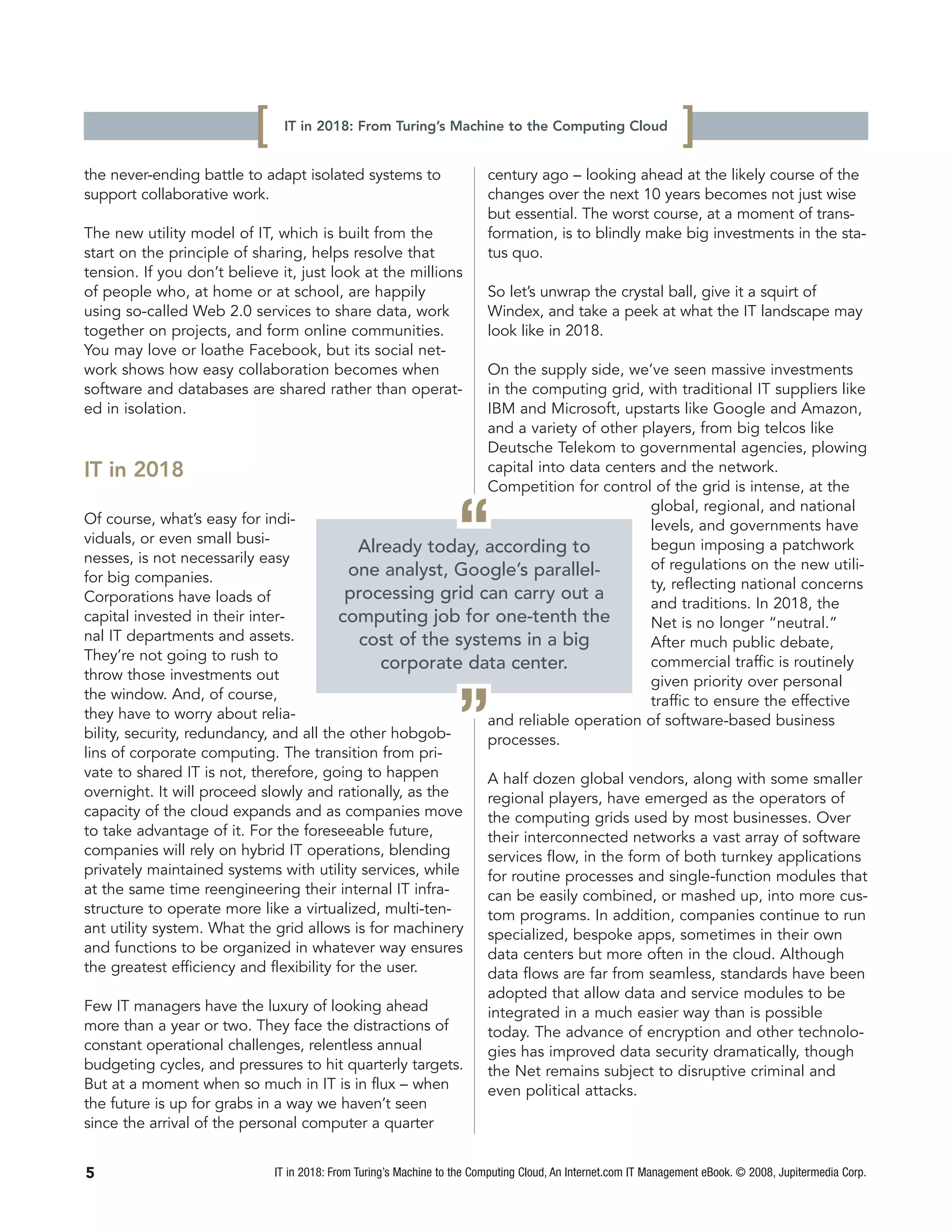 [    IT in 2018: From Turing’s Machine to the Computing Cloud
                                                                                                                 ]
the never-ending battle to adapt isolated systems to                     century ago – looking ahead at the likely course of the
support collaborative work.                                              changes over the next 10 years becomes not just wise
                                                                         but essential. The worst course, at a moment of trans-
The new utility model of IT, which is built from the                     formation, is to blindly make big investments in the sta-
start on the principle of sharing, helps resolve that                    tus quo.
tension. If you don’t believe it, just look at the millions
of people who, at home or at school, are happily                         So let’s unwrap the crystal ball, give it a squirt of
using so-called Web 2.0 services to share data, work                     Windex, and take a peek at what the IT landscape may
together on projects, and form online communities.                       look like in 2018.
You may love or loathe Facebook, but its social net-
work shows how easy collaboration becomes when              On the supply side, we’ve seen massive investments
software and databases are shared rather than operat-       in the computing grid, with traditional IT suppliers like
ed in isolation.                                            IBM and Microsoft, upstarts like Google and Amazon,
                                                            and a variety of other players, from big telcos like
                                                            Deutsche Telekom to governmental agencies, plowing
IT in 2018                                                  capital into data centers and the network.
                                                            Competition for control of the grid is intense, at the


                                                                   “
                                                                                     global, regional, and national
Of course, what’s easy for indi-                                                     levels, and governments have
viduals, or even small busi-                                                         begun imposing a patchwork
                                            Already today, according to
nesses, is not necessarily easy                                                      of regulations on the new utili-
for big companies.                        one analyst, Google’s parallel-
                                                                                     ty, reflecting national concerns
Corporations have loads of               processing grid can carry out a
                                                                                     and traditions. In 2018, the
capital invested in their inter-        computing job for one-tenth the              Net is no longer “neutral.”
nal IT departments and assets.              cost of the systems in a big             After much public debate,
They’re not going to rush to
                                               corporate data center.                commercial traffic is routinely
throw those investments out                                                          given priority over personal
the window. And, of course,
they have to worry about relia-
bility, security, redundancy, and all the other hobgob-
lins of corporate computing. The transition from pri-
vate to shared IT is not, therefore, going to happen
                                                                   ”
                                                            processes.
                                                                                     traffic to ensure the effective
                                                            and reliable operation of software-based business


                                                            A half dozen global vendors, along with some smaller
overnight. It will proceed slowly and rationally, as the    regional players, have emerged as the operators of
capacity of the cloud expands and as companies move         the computing grids used by most businesses. Over
to take advantage of it. For the foreseeable future,        their interconnected networks a vast array of software
companies will rely on hybrid IT operations, blending       services flow, in the form of both turnkey applications
privately maintained systems with utility services, while   for routine processes and single-function modules that
at the same time reengineering their internal IT infra-     can be easily combined, or mashed up, into more cus-
structure to operate more like a virtualized, multi-ten-    tom programs. In addition, companies continue to run
ant utility system. What the grid allows is for machinery   specialized, bespoke apps, sometimes in their own
and functions to be organized in whatever way ensures       data centers but more often in the cloud. Although
the greatest efficiency and flexibility for the user.       data flows are far from seamless, standards have been
                                                                         adopted that allow data and service modules to be
Few IT managers have the luxury of looking ahead                         integrated in a much easier way than is possible
more than a year or two. They face the distractions of                   today. The advance of encryption and other technolo-
constant operational challenges, relentless annual                       gies has improved data security dramatically, though
budgeting cycles, and pressures to hit quarterly targets.                the Net remains subject to disruptive criminal and
But at a moment when so much in IT is in flux – when                     even political attacks.
the future is up for grabs in a way we haven’t seen
since the arrival of the personal computer a quarter


5                             IT in 2018: From Turing’s Machine to the Computing Cloud, An Internet.com IT Management eBook. © 2008, Jupitermedia Corp.
 