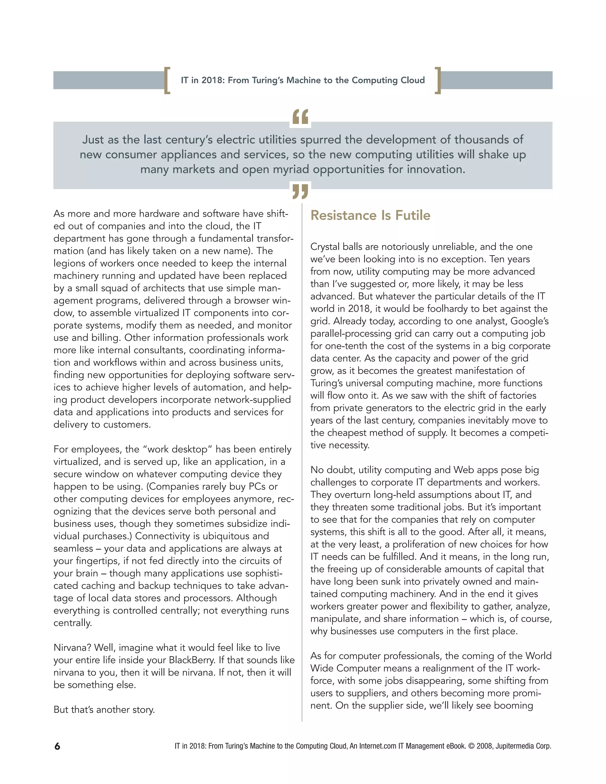 [    IT in 2018: From Turing’s Machine to the Computing Cloud
                                                                                                                   ]
                                                                    “
      Just as the last century’s electric utilities spurred the development of thousands of
      new consumer appliances and services, so the new computing utilities will shake up
                 many markets and open myriad opportunities for innovation.


As more and more hardware and software have shift-
ed out of companies and into the cloud, the IT
                                                                    ”      Resistance Is Futile
department has gone through a fundamental transfor-
mation (and has likely taken on a new name). The                           Crystal balls are notoriously unreliable, and the one
legions of workers once needed to keep the internal                        we’ve been looking into is no exception. Ten years
machinery running and updated have been replaced                           from now, utility computing may be more advanced
by a small squad of architects that use simple man-                        than I’ve suggested or, more likely, it may be less
agement programs, delivered through a browser win-                         advanced. But whatever the particular details of the IT
dow, to assemble virtualized IT components into cor-                       world in 2018, it would be foolhardy to bet against the
porate systems, modify them as needed, and monitor                         grid. Already today, according to one analyst, Google’s
use and billing. Other information professionals work                      parallel-processing grid can carry out a computing job
more like internal consultants, coordinating informa-                      for one-tenth the cost of the systems in a big corporate
tion and workflows within and across business units,                       data center. As the capacity and power of the grid
finding new opportunities for deploying software serv-                     grow, as it becomes the greatest manifestation of
ices to achieve higher levels of automation, and help-                     Turing’s universal computing machine, more functions
ing product developers incorporate network-supplied                        will flow onto it. As we saw with the shift of factories
data and applications into products and services for                       from private generators to the electric grid in the early
delivery to customers.                                                     years of the last century, companies inevitably move to
                                                                           the cheapest method of supply. It becomes a competi-
For employees, the “work desktop” has been entirely                        tive necessity.
virtualized, and is served up, like an application, in a
secure window on whatever computing device they                            No doubt, utility computing and Web apps pose big
happen to be using. (Companies rarely buy PCs or                           challenges to corporate IT departments and workers.
other computing devices for employees anymore, rec-                        They overturn long-held assumptions about IT, and
ognizing that the devices serve both personal and                          they threaten some traditional jobs. But it’s important
business uses, though they sometimes subsidize indi-                       to see that for the companies that rely on computer
vidual purchases.) Connectivity is ubiquitous and                          systems, this shift is all to the good. After all, it means,
seamless – your data and applications are always at                        at the very least, a proliferation of new choices for how
your fingertips, if not fed directly into the circuits of                  IT needs can be fulfilled. And it means, in the long run,
your brain – though many applications use sophisti-                        the freeing up of considerable amounts of capital that
cated caching and backup techniques to take advan-                         have long been sunk into privately owned and main-
tage of local data stores and processors. Although                         tained computing machinery. And in the end it gives
everything is controlled centrally; not everything runs                    workers greater power and flexibility to gather, analyze,
centrally.                                                                 manipulate, and share information – which is, of course,
                                                                           why businesses use computers in the first place.
Nirvana? Well, imagine what it would feel like to live
your entire life inside your BlackBerry. If that sounds like               As for computer professionals, the coming of the World
nirvana to you, then it will be nirvana. If not, then it will              Wide Computer means a realignment of the IT work-
be something else.                                                         force, with some jobs disappearing, some shifting from
                                                                           users to suppliers, and others becoming more promi-
But that’s another story.                                                  nent. On the supplier side, we’ll likely see booming



6                               IT in 2018: From Turing’s Machine to the Computing Cloud, An Internet.com IT Management eBook. © 2008, Jupitermedia Corp.
 