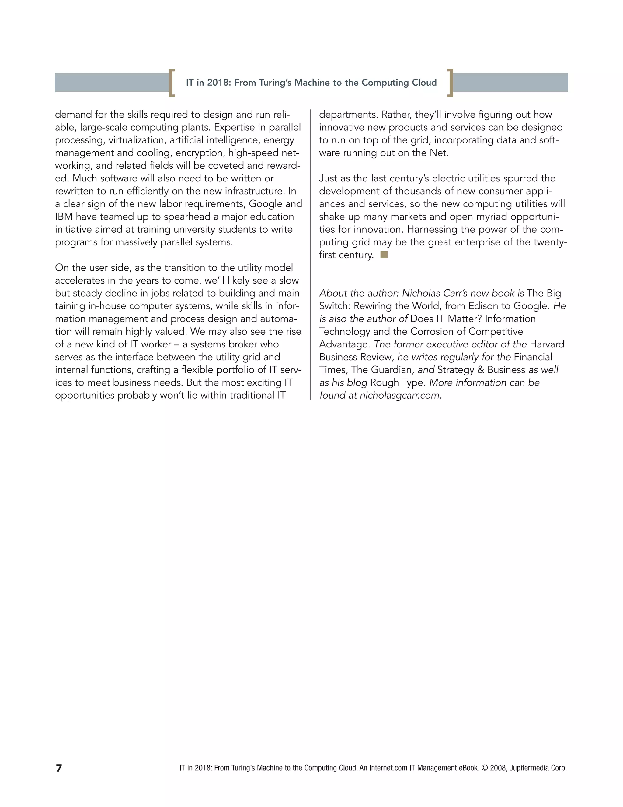 [    IT in 2018: From Turing’s Machine to the Computing Cloud
                                                                                                                  ]
demand for the skills required to design and run reli-                    departments. Rather, they’ll involve figuring out how
able, large-scale computing plants. Expertise in parallel                 innovative new products and services can be designed
processing, virtualization, artificial intelligence, energy               to run on top of the grid, incorporating data and soft-
management and cooling, encryption, high-speed net-                       ware running out on the Net.
working, and related fields will be coveted and reward-
ed. Much software will also need to be written or                         Just as the last century’s electric utilities spurred the
rewritten to run efficiently on the new infrastructure. In                development of thousands of new consumer appli-
a clear sign of the new labor requirements, Google and                    ances and services, so the new computing utilities will
IBM have teamed up to spearhead a major education                         shake up many markets and open myriad opportuni-
initiative aimed at training university students to write                 ties for innovation. Harnessing the power of the com-
programs for massively parallel systems.                                  puting grid may be the great enterprise of the twenty-
                                                                          first century. I
On the user side, as the transition to the utility model
accelerates in the years to come, we’ll likely see a slow
but steady decline in jobs related to building and main-                  About the author: Nicholas Carr’s new book is The Big
taining in-house computer systems, while skills in infor-                 Switch: Rewiring the World, from Edison to Google. He
mation management and process design and automa-                          is also the author of Does IT Matter? Information
tion will remain highly valued. We may also see the rise                  Technology and the Corrosion of Competitive
of a new kind of IT worker – a systems broker who                         Advantage. The former executive editor of the Harvard
serves as the interface between the utility grid and                      Business Review, he writes regularly for the Financial
internal functions, crafting a flexible portfolio of IT serv-             Times, The Guardian, and Strategy & Business as well
ices to meet business needs. But the most exciting IT                     as his blog Rough Type. More information can be
opportunities probably won’t lie within traditional IT                    found at nicholasgcarr.com.




7                              IT in 2018: From Turing’s Machine to the Computing Cloud, An Internet.com IT Management eBook. © 2008, Jupitermedia Corp.
 