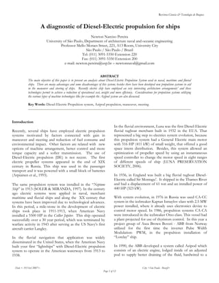 Revista Ciencia & Tecnología de Buques
Date < 19/Oct/2007>. City: <São Paulo - Brazil>
Page 1 of 12
A diagnostic of Diesel-Electric propulsion for ships
Newton Narciso Pereira
University of São Paulo, Department of architecture naval and oceanic engineering
Professor Mello Moraes Street, 223, A13 Room, University City
São Paulo / São Paulo / Brazil
Tel: (011) 3091-5350 Extension 220
Fax: (011) 3091-5350 Extension 200
e-mail: newton.pereira@usp.br – newtonnaval@gmail.com
ABSTRACT
The main objective of this paper is to present an analysis about Diesel-Electric Propulsion System used in naval, maritime and fluvial
ships. There are many advantages and some disadvantages of this system; besides there have been developed new propulsion systems to aid
in the maneuver and steering of ships. Recently electric ship have employed an very interesting architecture arrangements’ and these
technologies permit to achieve a reduction of operational cost, weight and more efficiency. Considerations for propulsion systems utilizing
the various types of machine technologies like for example the Azipod system are also discussed.
Key Words: Diesel-Electric Propulsion system, Azipod propulsion, maneuver, steering
Introduction
Recently, several ships have employed electric propulsion
systems motivated by factors connected with gain in
maneuver and steering and reduction of fuel consume and
environmental impact. Other factors are related with new
options of machine arrangement, better control and more
torque capacity and a softer transmission. The use of
Diesel-Electric propulsion (DE) is not recent. The first
electric propeller systems appeared in the end of XIX
century in Russia. This ship was used in the passenger
transport and it was powered with a small block of batteries
(Arpiainen et al., 1993).
The same propulsion system was installed in the “Neptune
Ship” in 1913 (SOLER & MIRANDA, 1997). In the century
ago electric systems were applied in naval, merchant
maritime and fluvial ships and along the XX century that
systems have been improved due to technological advances.
In this period, a mile-stone in the development of electric
ships took place in 1911-1913, when American Navy
installed a 5500 HP in the Collier Jupiter. This ship operated
successfully over a 30 year period, which was terminated by
warfare activity in 1943 after serving as the US Navy’s first
aircraft carrier Langley.
In the fluvial navigation that application was widely
disseminated in the United States, when the American Navy
built your first “lightships” with Diesel-Electric propulsion
system to operate in the American waterways from 1913 to
1938.
In the fluvial environment, Luna was the first Diesel-Electric
fluvial tugboat merchant built in 1932 in the EUA. That
represented a big step to electrics system evolution, because
this propulsion system had a General Electric main motor
with 516 HP (411 kW) of small weight, that offered a good
space intern distribution. Besides, this system allowed an
optimization of propeller speed by using an instantaneous
speed controller to change the motor speed in eight ranges
of different speeds of ship (LUNA PRESERVATION
SOCIETY, 2006).
In 1936, in England was built a big fluvial tugboat Diesel-
Electric called Sir Montagu’. It shipped in the Thames River
and had a displacement of 61 ton and an installed power of
440 HP (323 kW).
With system evolution, in 1976 in Russia was used CA-CC
system in the icebreaker Kaptan Ismaylov class with 2.5 MW
power installed, where it already uses electronics device to
control motor speed. In 1986, propulsion systems CA-CA
were introduced in the icebreaker Otso class. This vessel had
a plant projected for use of thyristors control. In this year a
project group of Asea Brown Boveri - ABB from Norway
utilized for the first time the inverter Pulse Width
Modulation- PWM, in the propulsion installation of
“Lorelay” ship.
In 1990, the ABB developed a system called Azipod which
consists of an electric engine, lodged inside of an adjusted
pod to supply better draining of the fluid, hardwired to a
 