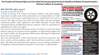 The	Punjab	and	Haryana	high	court	has	asked	the	Haryana	government	to	identify	and	flatten	all	speed	breakers	
that	don't	adhere	to	standards
2016: Delhi HC orders removal
The Times of India, May 26 2016
A bench of Justices B D Ahmed and Sanjeev Sachdeva said speed breakers
constructed on public roads without authorisation or recommendation of traffic
police and not conforming to prescribed norms are “unauthorised“ and must be
removed. The high court gave four weeks to all civic bodies--the three municipal
corporations, public works department, New Delhi Municipal Council, Delhi
Cantonment Board and Delhi Development Authority--which are responsible for
maintaining the roads in the capital.
The court also directed the traffic police and the civic bodies to ensure that speed
breakers which do not conform with the guidelines of Indian Road Congress and
the Unified Traffic and Transportation Infrastructure (Planning & Engineering)
Centre are not constructed.
The court said that plastic or PVC speed breakers must also be removed if they
fail to conform with the guidelines and if they haven't been cleared by the traffic
police. The high court also directed the agencies to put up signage, according to
the guidelines, which will help the commuters to know there is a speed breaker.
Source:	http://indpaedia.com/ind/index.php/Road_accidents:_India,	Courtesy:	Times	of	India
 
