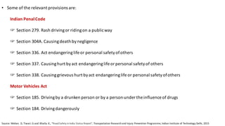 • Some	of	the	relevant	provisions	are:	
Indian	Penal	Code	
☞ Section	279.	Rash	driving	or	riding	on	a	public	way	
☞ Section	304A.	Causing	death	by	negligence
☞ Section	336.	Act	endangering	life	or	personal	safety	of	others
☞ Section	337.	Causing	hurt	by	act	endangering	life	or	personal	safety	of	others
☞ Section	338.	Causing	grievous	hurt	by	act	endangering	life	or	personal	safety	of	others	
Motor	Vehicles	Act	
☞ Section	185.	Driving	by	a	drunken	person	or	by	a	person	under	the	influence	of	drugs	
☞ Section	184.	Driving	dangerously	
Source:	Mohan.	D,	Tiwari.	G	and		Bhalla.	K.,	“Road	Safety	in	India	Status	Report”,	Transportation	Research	and	Injury	Prevention	Programme,	Indian	Institute	of	Technology	Delhi,	2015
 