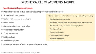 SPECIFIC	CAUSES	OF	ACCIDENTS	INCLUDE
• Specific	causes	of	accidents	include:	
☞ Median	kerb stones	in	dual	carriageways	and	poor	visibility	of	kerb stones
☞ Staged	road	construction	
☞ Lack	of	maintenance	of	road	signs
☞ Driver	errors
☞ Plantation	of	trees	in	rights	of	way
☞ Depressed	side	shoulders
☞ Contractor	errors
☞ Bridge	railings
☞ Poor	drainage,	and	
☞ Haphazard	crossing	of	roads	by	pedestrians	and	cattle
• Some	recommendations	 for	improving	road	safety,	including	
- Road	design	improvements
- Black	spot	identification	and	improvement,	traffic	barriers	
- Road	safety	audit,	advanced	warning	systems
- Road	patrolling	
- Training	in	first	aid	
- Uniform	geometric	design
- Roadside	amenities
Road	safety	considerations	for	national	highways	(Sharma,	A.	and	Dua,	L.,	2000)	
 