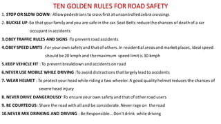 TEN	GOLDEN	RULES	FOR	ROAD	SAFETY	
1.	STOP	OR	SLOW	DOWN	:	Allow	pedestrians	to	cross	first	at	uncontrolled	zebra	crossings	
2.	BUCKLE	UP	:So	that	your	family	and	you	are	safe	in	the	car.	Seat	Belts	reduce	the	chances	of	death	of	a	car	
occupant	in	accidents
3.OBEY	TRAFFIC	RULES	AND	SIGNS	:To	prevent	road	accidents
4.OBEY	SPEED	LIMITS	:For	your	own	safety	and	that	of	others.	In	residential	areas	and	market	places,	ideal	speed	
should	be	20	kmph and	the	maximum	 speed	limit	is	30	kmph
5.KEEP	VEHICLE	FIT	:	To	prevent	breakdown	and	accidents	on	road	
6.NEVER	USE	MOBILE	WHILE	DRIVING	:To	avoid	distractions	that	largely	lead	to	accidents
7.	WEAR	HELMET	:	To	protect	your	head	while	riding	a	two	wheeler.	A	good	quality	helmet	reduces	the	chances	of	
severe	head	injury
8.	NEVER	DRIVE	DANGEROUSLY	:To	ensure	your	own	safety	and	that	of	other	road	users
9.	BE	COURTEOUS	:	Share	the	road	with	all	and	be	considerate.	Never	rage	on	 the	road
10.NEVER	MIX	DRINKING	AND	DRIVING	:	Be	Responsible...	Don’t	drink	 while	driving
 
