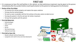 • It is necessary to have first aid facilities in the vehicle, so that preliminary treatment may be given to the person
immediatelyafter the accident before reachingthe doctor to the patient or takingpatient to the doctor
• Duties of the First Aider
- To maintain first aid box properly and replace the expire medicine
- To know the first aid techniques
- To reach as soon as possible with the first aid box at the place where accident occurs
- To bring the patient in the fist aid room for further treatment
- To have full sympathy with the patient
• First	Aid	Materials
- Rolled	bandages
- Knife,	scissors
- Dettol
- Burnol
- Sterilized	dressings
- Safety	pin	eye	drops
• First	Aid	to	Save	Life
- Mouth	to	Mouth	Artificial	Respiration
- Laying	the	victim	with	his	face	and	chest	downwards
FIRST	AID
 