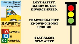 S
LOVE SAFETY.
MARRY RULES.
DIVORCE SPEED.
PRACTICE SAFETY,
KNOWING IS NOT
ENOUGH
STAY ALERT
STAY ALIVE
 