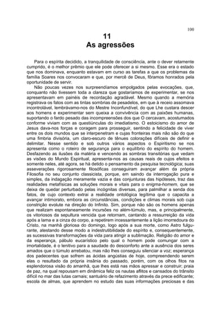 100
                                  11
                              As agressões

     Para o espírita decidido, a tranquilidade de consciência, ante o dever retamente
cumprido, é o melhor prêmio que ele pode oferecer a si mesmo. Esse era o estado
que nos dominava, enquanto estavam em curso as tarefas a que os problemas da
família Soares nos convocaram e que, por mercê de Deus, fôramos honrados pela
oportunidade de servir.
     Não poucas vezes nos surpreendíamos empolgados pelas evocações, que,
conquanto não tivessem toda a clareza que gostaríamos de experimentar, se nos
apresentavam em painéis de recordação agradável. Mesmo quando a memória
registrava os fatos com as tintas sombrias de pesadelos, em que à receio assomava
incontrolável, lembrávamo-nos do Mestre Inconfundível, do que Lhe custara descer
aos homens e experimentar sem queixa a convivência com as paixões humanas,
suportando o fardo pesado das incompreensões dos que O cercavam, acostumados
conforme viviam com as questiúnculas do imediatismo. O estoicismo do amor de
Jesus dava-nos forças e coragem para prosseguir, sentindo a felicidade de viver
entre os dois mundos que se interpenetram e cujas fronteiras mais não são do que
uma fimbria divisória, um claro-escuro de tênues colorações difíceis de definir e
delimitar. Nesse sentido e sob outros vários aspectos o Espiritismo se nos
apresenta como o roteiro de segurança para o equilíbrio do espírito do homem.
Desfazendo as ilusões da matéria e vencendo as sombras transitórias que vedam
as visões do Mundo Espiritual, apresenta-nos as causas reais de cujos efeitos e
somente neles, até agora, se há detido o pensamento da pesquisa tecnológica; suas
asseverações rigorosamente filosóficas conseguiram avançar além da própria
Filosofia no seu conjunto classicista, porque, em saindo da interrogação pura e
simples, da indagação meramente vazia e das conjunturas das hipóteses, traz das
realidades metafísicas as soluções morais e vitais para o enigma-homem, que se
deixa de quedar perturbado pelas incógnitas diversas, para palmilhar a senda dos
fatos, de cujo contexto extrai a realidade ontológica legítima que o capacita a
avançar intimorato, embora as circunstâncias, condições e climas morais sob cuja
constrição evolute na direção do Infinito. Sim, porque não são os homens apenas
que realizam espontaneamente incursões no além-túmulo, mas, e principalmente,
os vitoriosos da sepultura vencida que retornam, cantando a ressurreição da vida
após a lama e a cinza do corpo, a repetirem incessantemente a lição imorredoura do
Cristo, na manhã gloriosa do domingo, logo após a sua morte, como Astro fulgu-
rante, atestando desse modo a indestrutibilidade do espírito e, consequentemente,
as sucessivas transformações da vida para atingir a sublimação. Religião do amor e
da esperança, pábulo eucarístico pelo qual o homem pode comungar com a
imortalidade, é o lenitivo para a saudade do desconforto ante a ausência dos seres
amados que o túmulo arrebatou, mas não lhes conseguiu silenciar a voz; esperança
dos padecentes que sofrem as ácidas angústias de hoje, compreendendo serem
elas o resultado da própria insânia do passado, porém, com os olhos fitos na
esplendorosa visão do amanhã, que lhes está nas mãos apressar e construir; praia
de paz, na qual repousam em dinâmica feliz os nautas aflitos e cansados do trânsito
difícil no mar das lutas carnais; santuário de refazimento através da prece edificante;
escola de almas, que aprendem no estudo das suas informações preciosas e das
 