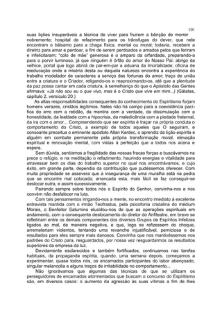 101
suas lições insuperáveis a técnica de viver para fruirem a bênção de morrer
nobremente; hospital de refazimento para os trânsfugas do dever, que nele
encontram o bálsamo para a chaga física, mental ou moral; todavia, recebem a
diretriz para amar e perdoar, a fim de serem perdoados e amados pelos que feriram
e infelicitaram; “colo de mãe” generosa é o amparo da orfandade, preparando-a
para o porvir luminoso, já que ninguém é órfão do amor do Nosso Pai; abrigo da
velhice, portal que logo abrirá de par-em-par a aduana da Imortalidade; oficina de
reeducação onde a miséria desta ou daquela natureza encontra a experiência do
trabalho modelador de caracteres a serviço das fortunas do amor; traço de união
entre a criatura e o Criador, religando-os e reaproximando-os, até que a plenitude
da paz possa cantar em cada criatura, à semelhança do que o Apóstolo das Gentes
afirmava: «Já não sou eu o que vivo, mas é o Cristo que vive em mim...) (Gálatas,
capítulo 2, versículo 20.)
     As altas responsabilidades consequentes do conhecimento do Espiritismo forjam
homens verazes, cristãos legítimos. Neles não há campo para a coexistência pací-
fica do erro com a retidão, da mentira com a verdade, da dissimulação com a
honestidade, da lealdade com a hipocrisia, da maledicência com a piedade fraternal,
da ira com o amor... Compreendendo que ser espírita é traçar na própria conduta o
comportamento do Cristo, a exemplo de todos aqueles que O seguiram, e
consoante preceitua o eminente apóstolo Allan Kardec, o aprendiz da lição espírita é
alguém em combate permanente pela própria transformação moral, elevação
espiritual e renovação mental, com vistas à perfeição que a todos nos acena e
espera.
     Sem dúvida, sentíamos a fragilidade das nossas fracas forças e buscávamos na
prece o refúgio, e na meditação o refazimento, haurindo energias e vitalidade para
atravessar bem os dias do trabalho superior no qual nos encontrávamos, e cujo
êxito, em grande parte, dependia da contribuição que pudéssemos oferecer. Com
muita propriedade se assevera que a insegurança de uma muralha está na pedra
que se encontre mal colocada; arrancada esta, mais fácil se faz conseguir-se
deslocar outra, e assim sucessivamente.
     Pairando sempre sobre todos nós o Espírito do Senhor, convinha-nos e nos
convém não desfalecer na luta.
     Com tais pensamentos irrigando-nos a mente, no encontro imediato à excelente
entrevista mantida com o irmão Teofrastus, pela psicofonia cristalina do médium
Morais, o Benfeitor Saturnino elucidou-nos de que as operações espirituais em
andamento, com o consequente deslocamento do diretor do Anfiteatro, em breve se
refletiriam entre os demais componentes dos diversos Grupos de Espíritos Infelizes
ligados ao mal, de maneira negativa, e que, logo se refizessem do choque,
arremeteriam violentos, tentando uma revanche injustificável, perniciosa e de
resultados para eles sempre mais danosos. Convinha que nos mantivéssemos nos
padrões do Cristo para, resguardados, por nossa vez resguardarmos os resultados
superiores da empresa da luz.
     Devidamente esclarecidos e também fortificados, continuamos nas tarefas
habituais, da propaganda espírita, quando, uma semana depois, começamos a
experimentar, quase todos nós, os encarnados participantes do labor abençoado,
singular melancolia e alguns traços de irritabilidade no comportamento...
     Não ignorávamos que algumas das técnicas de que se utilizam os
perseguidores de encarnados atormentados que buscam o concurso do Espiritismo
são, em diversos casos: o aumento da agressão às suas vítimas a fim de lhes
 