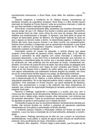 103
acontecimento transcorrera, e Dona Rosa, muito aflita, lhe solicitara urgente
visita.
     Quando chegamos à residência do Sr. Mateus Soares, encontramos os
familiares tomados de superlativa amargura. Dona Rosa e a filha Amália haviam
retornado do Hospital do Pronto Socorro, onde se encontrava internado o chefe do
lar, que fora submetido a delicada cirurgia de emergência.
     Dona Rosa, compreensivelmente aflita, esclareceu que recebera informação, de
pessoa amiga, de que o Sr. Mateus fora levado à pressa para aquele nosocômio,
nas primeiras horas da noite, como vítima de uma cena de sangue. Não possuía
detalhes que esclarecessem a situação. O agressor, que fazia parte do grupo de
amigos do descuidado genitor de Mariana, era frequentador habitual do local em
que o esposo se demora noites a dentro, na desenfreada jogatina. O delegado de
Polícia dali saíra havia poucos minutos e se fizera sucinto nos esclarecimentos.
Dissera haver prendido o antagonista, que se apresentava alcoolizado, e que ficaria
retido até à abertura do necessário inquérito, enquanto o estado do Sr. Mateus,
inspirando cuidados no Hospital, se definia.
     Interrogado quanto às causas da agressão, o policial dissera que essas
surgiram numa discussão de pequena monta, travada pelos dois, O Sr. Mateus
acusara o adversário de estar jogando com cartas marcadas e utilizando de
processos desonestos, o que dera início à acalorada discussão, que redundou no
intempestivo e lamentável golpe de punhal, que o acusado aplicara certeiro, como
se conduzido por mão poderosa que lhe acionasse as forças, considerando ser,
também, um homem de quase 60 anos de idade. Isso dera razões ao delegado para
fechar a casa que funcionava com “jogos de azar” proibidos pela Polícia. A sua
visita ao lar dos Soares tinha o objetivo de colher dados que o pudessem ajudar
com alguns antecedentes que aclarassem diversos ângulos da questão, tais como
se era do conhecimento familiar alguma rixa antiga, de altercações anteriores...
     Surpreendida dolorosamente pela quase tragédia que ainda poderia colimar
com a desencarnação do Sr. Mateus, a nobre senhora se encontrava vencida por
angustiante expectativa. Só no dia seguinte poderia visitar o esposo, agora em pós-
operatório. Fora acalmada no Pronto Socorro, por gentil estudante de Medicina,
interno, que acompanhara a cirurgia e lhe explicara das boas perspectivas do
operado, que, embora de organização fisiológica já cansada, estava até o momento
reagindo muito bem.
     Recorria a Petitinga, rogando-lhe a inspiração e o auxílio, pois que, com a
notícia que lhe chegara ao lar abruptamente, Mariana fora acometida de um choque
nervoso cruel e, desde então, estava inquieta, olhar desvairado, com sintomas que
lhe pareciam alarmantes. Todos se encontravam assustados com o acontecimento
da agressão ao genitor e preocupados com o estado da jovem.
     Conduzidos à peça em que se encontrava Mariana, bondosamente atendida por
Amália, não tivemos dúvidas em verificar a presença de agressores espirituais
interessados em criar pânico e perturbação na família aturdida.
     O ambiente psíquico traduzia a intoxicação violenta por fluídos de baixo teor
vibratório, o que nos dava a impressão de um local asfixiante, abrasador e constrin-
gente.
    Muito sereno, Petitinga aproximou-se do leito em que a jovem se encontrava
semidesfalecida, muito pálida, e, depois de alguns breves minutos de recolhimento
profundo, tocou as têmporas da moça, chamando-a, paternal:
    — Mariana, filha, desperte... Procure reagir a esse estado, que lhe pode ser de
 