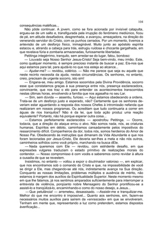104
consequências maléficas...
    Não pôde continuar. A jovem, como se fora acionada por invisível catapulta,
ergueu-se de um salto e, transfigurada pela irrupção do fenômeno mediúnico, ficou
de pé, em atitude desafiadora, desgrenhada, e avançou, ameaçadora, na direção do
venerando servidor do Cristo, com os punhos cerrados. Por um momento, tivemos a
antevisão de um desforço físico, inimaginável. Muito junto ao apóstolo espírita
estacou e, atirando a cabeça para trás, estrugiu ruidosa e chocante gargalhada, em
que revelava fúria e zombaria armazenadas, furiosamente libertadas.
    Petitinga integérrimo, tranquilo, sem arredar-se do lugar, falou, bondoso:
    — Louvado seja Nosso Senhor Jesus-Cristo! Seja bem-vindo, meu irmão. Este,
como qualquer momento, é sempre precioso instante de buscar a paz. Eis-nos que
aqui estamos para tal, para ajudá-lo no que nos esteja ao alcance...
    — Ajudar-me? — revidou, colérico. — Não me parece que seja eu aquele que
neste recinto necessita da ajuda, nestas circunstâncias. Os senhores, no entanto,
creio, precisam de urgente socorro, isto sim!
    — Engana-se, meu amigo. Estamos socorridos pela Divina Providência, socorro
esse que constatamos graças à sua presença entre nós, presença esclarecedora,
convincente, que nos traz o elo para entender os acontecimentos transcorridos
nestas últimas horas, envolvendo a família que nos agasalha no seu Lar.
    — Sim, sem dúvida — assentiu, furioso. — Aqui estamos obedecendo a ordens.
Trata-se de um desforço justo e esperado, não? Certamente que os senhores de-
veriam estar aguardando a resposta dos nossos Chefes à intromissão nefanda que
realizaram em nossos programas. Ou acreditam que tudo continuaria a correr em
águas de rios tranquilos? Não é da lei, que toda ação produz uma reação
equivalente? Portanto, não há porque esperar outra coisa...
    — Estamos perfeitamente esclarecidos — apostrofou Petitinga. — Ocorre,
todavia, que a direção do ataque errou o alvo. Não somos nada, nós, as criaturas
humanas. Espíritos em débito, caminhamos cansadamente pelos impositivos do
ressarcimento difícil. Companheiros da dor, todos nós, somos herdeiros do Amor de
Nosso Pai. Obedecendo às instruções que dimanam da Vida Abundante e que nos
foram lecionadas por Jesus-Cristo, Ele deveria ser-lhes a meta e não nós outros,
caminheiros sofridos como você próprio, marchando na busca dEle.
    — Nada queremos com Ele — revidou, com estridente desafio, em que
expressões vulgares traduziam o estado primitivo de realizações morais do
contendor. — Nosso compromisso é com vocês e saberemos como revidar à altura
a ousadia de que se revestem.
    Insistimos, no entanto — voltou a expor o doutrinador valoroso —, em explicar,
que nos encontramos sob o comando do Cristo e que, na impossibilidade de você
se dirigir a Ele, mas chegando-se até nós, indiretamente avança na Sua direção.
Conquanto as nossas limitações, problemas múltiplos e ausência de mérito, não
estamos à margem dos auxílios da Espiritualidade Superior. Neste momento mesmo
em que lhe falamos, já nos sentimos amparados suficientemente para interromper a
entrevista de violência, porqüanto nobre Mensageiro do Senhor prontificou-se a
assisti-lo e tranqüilizá-lo, encaminhando-o como do nosso desejo, a Jesus...
     — Que petulância! — arremeteu, desassisado. —Assistir-me e tranquilizar-me.
Melhor do que me encontro é impossível... Quanto aos senhores, sim, fazem-se
necessários muitos auxílios para saírem da «enrascada» em que se envolveram.
Tenham em mente que, representando a luz como pretendem, estamos dispostos
àverificação...
 