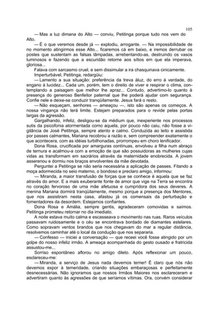 105
    — Mas a luz dimana do Alto — conviu, Petitinga porque tudo nos vem do
Alto.
    — É o que veremos desde já — explodiu, arrogante. — Na impossibilidade de
no momento atingirmos esse Alto... ficaremos cá em baixo, e iremos derrubar os
postes que sustentam as falsas lâmpadas, arrebentando-as, destruindo os vasos
luminosos e fazendo que a escuridão retorne aos sítios em que ela imperava,
gloriosa...
    Falava com sarcasmo cruel, e sem dissimular a ira chasquinava cinicamente.
    Imperturbável, Petitinga, redargüiu:
    — Lamento a sua situação: preferência da treva àluz, do erro à verdade, do
engano à lucidez... Cada um, porém, tem o direito de viver e respirar o clima, con-
templando a paisagem que melhor lhe apraz... Contudo, advertimo-lo quanto à
presença do generoso Benfeitor paternal que lhe poderá ajudar com segurança.
Confie nele e deixe-se conduzir tranqüilamente. Jesus fará o resto.
    — Não esqueçam, senhores — ameaçou —, isto são apenas os começos. A
nossa vingança não terá limite. Estejam preparados para o revide pelas portas
largas da agressão.
    Gargalhando, infeliz, desligou-se da médium que, inexperiente nos processos
sutis da psicofonia atormentada como aquela, por pouco não caiu, não fosse a vi-
gilância de José Petitinga, sempre atento e calmo. Conduzida ao leito e assistida
por passes calmantes, Mariana recobrou a razão e, sem compreender exatamente o
que acontecera, com as idéias turbilhonadas, prorrompeu em choro lenificador.
    Dona Rosa, crucificada por amarguras contínuas, envolveu a filha num abraço
de ternura e acalmou-a com a emoção de que são possuidoras as mulheres cujas
vidas as transformam em sacrários através da maternidade enobrecida. A jovem
asserenou e dormiu nos braços envolventes da mãe devotada.
    Perguntei a Petitinga se não seria necessária a aplicação de passes. Fitando a
moça adormecida no seio materno, o bondoso e preclaro amigo, informou:
    — Miranda, a maior transfusão de forças que se conhece é aquela que se faz
através do amor. E a mais exuberante fonte de amor que vige na Terra se encontra
no coração fervoroso de uma mãe afetuosa e cumpridora dos seus deveres. A
menina Mariana dormirá tranqüilamente, mesmo porque a presença dos Mentores,
que nos assistiram nesta casa, afastou já os comensais da perturbação e
fomentadores da desordem. Estejamos confiantes.
    Dona Rosa e Amália, sempre gentis, agradeceram comovidas e saímos.
Petitinga prometeu retornar no dia imediato.
    A noite estava muito calma e escasseava o movimento nas ruas. Raros veículos
passavam ruidosamente e o céu se encontrava bordado de diamantes estelares.
Como sopravam ventos brandos que nos chegavam do mar a regular distância,
resolvemos caminhar até o local da condução que nos separaria.
     — Confesso — iniciei a conversação — que receei você fosse atingido por um
golpe do nosso infeliz irmão. A ameaça acompanhada do gesto ousado e fratricida
assustou-me...
     Sorriso espontâneo aflorou no amigo dileto. Após reflexionar um pouco,
esclareceu-me:
     — Miranda, a serviço de Jesus nada devemos temer! É claro que nós não
devemos expor à temeridade, criando situações embaraçosas e perfeitamente
desnecessárias. Não ignoramos que nossos Irmãos Maiores nos esclareceram e
advertiram quanto às agressões de que seríamos vítimas. Ora, convém considerar
 