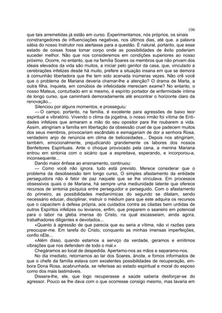 106
que tais arremetidas já estão em curso. Experimentamos, nós próprios, os sinais
constrangedores de influenciações negativas, nos últimos dias, até que. a palavra
sábia do nosso Instrutor nos alertasse para a questão. É natural, portanto, que esse
estado de coisas fosse tomar corpo onde as possibilidades de êxito poderiam
suceder melhor. Não que nos consideremos em condições superiores ao nosso
próximo. Ocorre, no entanto, que na família Soares os membros que não privam dos
ideais elevados da vida são muitos, a iniciar pelo genitor da casa, que, vinculado a
cerebrações infelizes desde há muito, prefere a situação insana em que se demora
à comunhão libertadora que lhe tem sido acenada inúmeras vezes. Não crê você
que o problema de Mariana deveria chamar-lhe a atenção? O drama de Marta, a
outra filha, inquieta, em conúbios de infelicidade mereciam exame? No entanto, o
nosso Mateus, conturbado em si mesmo, é espírito portador de enfermidade íntima
de longo curso, que caminhará demoradamente até encontrar o horizonte claro da
renovação...
    Silenciou por alguns momentos, e prosseguiu:
    — O campo, portanto, na família, é excelente para agressões de baixo teor
espiritual e vibratório. Vivendo o clima da jogatina, o nosso irmão foi vítima de Enti-
dades infelizes que armaram a mão do seu opositor para lhe roubarem a vida.
Assim, atingiriam a família em libertação da obsessão cruel de que padecem muitos
dos seus membros, provocariam escândalo e esmagariam de dor a senhora Rosa,
verdadeiro anjo de renúncia em clima de belicosidades... Depois nos atingiriam,
também, emocionalmente, prejudicando grandemente os labores dos nossos
Benfeitores Espirituais. Ante o choque provocado pela cena, a menina Mariana
entrou em sintonia com o sicário que a espreitava, esperando, e incorporou-a,
inconsequente...
    Dando maior ênfase ao ensinamento, continuou:
    — Como você não ignora, tudo está previsto. Merece considerar que o
problema da desobsessão tem longo curso, O simples afastamento da entidade
perseguidora não é fator de paz naquele que se lhe vinculava. Em processos
obsessivos quais o de Mariana, há sempre uma mediunidade latente que oferece
recursos de sintonia psíquica entre perseguidor e perseguido. Com o afastamento
do primeiro, as possibilidades medianímicas do segundo se dilatam, sendo
necessário educar, disciplinar, instruir o médium para que este adquira os recursos
que o capacitem à defesa própria, aos cuidados contra as ciladas bem urdidas de
outros Espíritos infelizes ou levianos, enfim, que preparem o seareiro em potencial
para o labor na gleba imensa do Cristo, na qual escasseiam, ainda agora,
trabalhadores diligentes e devotados...
    «Quanto à agressão de que parecia que eu seria a vítima, não vi razões para
preocupar-me. Em tarefa do Cristo, conquanto as minhas imensas imperfeições,
confio nEle...
    «Além disso, quando estamos a serviço da verdade, geramos e emitimos
vibrações que nos defendem de todo o mal.»
    Chegáramos ao local de despedida. Apertamo-nos as mãos e separamo-nos.
    No dia imediato, retornamos ao lar dos Soares, ànoite, e fomos informados de
que o chefe da família estava com excelentes possibilidades de recuperação, em-
bora Dona Rosa, acabrunhada, se referisse ao estado espiritual e moral do esposo
como dos mais lastimáveis.
    Dissera-lhe, ele, que logo recuperasse a saúde saberia desforçar-se do
agressor. Pouco se lhe dava com o que ocorresse consigo mesmo, mas lavaria em
 