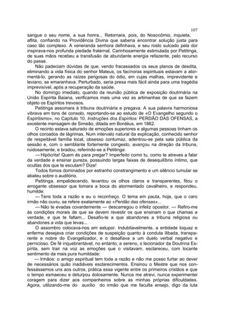 107
sangue o seu nome, a sua honra... Retornara, pois, do Nosocômio, inquieta,
aflita, confiando na Providência Divina que saberia encontrar solução justa para
caso tão complexo. A veneranda senhora definhava, e seu rosto sulcado pela dor
inspirava-nos profunda piedade fraternal. Carinhosamente estimulada por Petitinga,
de suas mãos recebeu a transfusão de abundante energia refazente, pelo recurso
do passe.
     Não padeciam dúvidas de que, vendo fracassados os seus planos de desdita,
eliminando a vida física do senhor Mateus, os facínoras espirituais estavam a ator-
mentá-lo, gerando as raízes perigosas do ódio, em cujas malhas, imprevidente e
leviano, se emaranhava. Perturbado, seria presa mais fácil ainda para uma tragédia
imprevisível, após a recuperação da saúde.
     No domingo imediato, quando da reunião pública de exposição doutrinária na
União Espírita Baiana, verificamos mais uma vez as artimanhas de que se fazem
objeto os Espíritos trevosos.
     Petitinga assomara à tribuna doutrinária e pregava. A sua palavra harmoniosa
vibrava em tons de consolo, reportando-se ao estudo de «O Evangelho segundo o
Espiritismo», no Capítulo 10, Instruções dos Espíritos: PERDÃO DAS OFENSAS, a
excelente mensagem de Simeão, ditada em Bordéus, em 1862.
     O recinto estava saturado de emoções superiores e algumas pessoas tinham os
olhos coroados de lágrimas. Num intervalo natural da explicação, conhecido senhor
de respeitável família local, obsesso contumaz, adentrou-se pela sala pública da
sessão e, com o semblante fortemente congesto, avançou na direção da tribuna,
ruidosamente, e bradou, referindo-se a Petitinga:
     — Hipócrita! Quem és para pregar? Imperfeito como tu, como te atreves a falar
da verdade e ensinar pureza, possuindo largas faixas de desequilíbrio íntimo, que
ocultas dos que te escutam? Dize!
     Todos fomos dominados por estranho constrangimento e um silêncio tumular se
abateu sobre o auditório.
     Petitinga, empalidecendo, levantou os olhos claros e transparentes, fitou o
arrogante obsessor que tomara a boca do atormentado cavalheiro, e respondeu,
humilde:
     — Tens toda a razão e eu o reconheço. O tema em pauta, hoje, que o caro
irmão não ouviu, se refere exatamente ao «Perdão das ofensas»...
     — Não te evadas covardemente — descarregou o infeliz opositor. — Refiro-me
às condições morais de que se devem revestir os que ensinam o que chamas a
verdade, e que te faltam... Desafio-te a que abandones a tribuna religiosa ou
abandones a vida que levas...
     O assombro colocava-nos em estupor. Indubitavelmente, a entidade loquaz e
enferma desejava criar condições de suspeição quanto à conduta ilibada, transpa-
rente e nobre do Evangelizador, e o desafiava a um duelo verbal negativo e
pernicioso. De fé inquebrantável, no entanto, e sereno, o lecionador da Doutrina Es-
pírita, sem trair na voz as emoções que o visitavam, esclareceu, com tocante
sentimento da mais pura humildade:
     — Irmãos: o amigo espiritual tem toda a razão e não me posso furtar ao dever
de necessários quão inadiáveis esclarecimentos. Ensinou o Mestre que nos con-
fessássemos uns aos outros, prática essa vigente entre os primeiros cristãos e que
o tempo esmaeceu e deturpou dolosamente. Nunca me atrevi, nunca experimentei
coragem para dizer aos companheiros sobre as minhas próprias dificuldades.
Agora, utilizando-me do auxílio do irmão que me faculta ensejo, digo da luta
 
