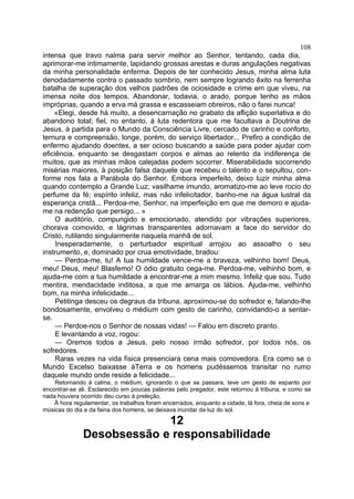 108
intensa que travo nalma para servir melhor ao Senhor, tentando, cada dia,
aprimorar-me intimamente, lapidando grossas arestas e duras angulações negativas
da minha personalidade enferma. Depois de ter conhecido Jesus, minha alma luta
denodadamente contra o passado sombrio, nem sempre logrando êxito na ferrenha
batalha de superação dos velhos padrões de ociosidade e crime em que viveu, na
imensa noite dos tempos. Abandonar, todavia, o arado, porque tenho as mãos
impróprias, quando a erva má grassa e escasseiam obreiros, não o farei nunca!
    «Elegi, desde há muito, a desencarnação no grabato da aflição superlativa e do
abandono total; fiel, no entanto, à luta redentora que me facultava a Doutrina de
Jesus, à partida para o Mundo da Consciência Livre, cercado de carinho e conforto,
ternura e compreensão, longe, porém, do serviço libertador... Prefiro a condição de
enfermo ajudando doentes, a ser ocioso buscando a saúde para poder ajudar com
eficiência, enquanto se desgastam corpos e almas ao relento da indiferença de
muitos, que as minhas mãos calejadas podem socorrer. Miserabilidade socorrendo
misérias maiores, à posição falsa daquele que recebeu o talento e o sepultou, con-
forme nos fala a Parábola do Senhor. Embora imperfeito, deixo luzir minha alma
quando contemplo a Grande Luz; vasilhame imundo, aromatizo-me ao leve rocio do
perfume da fé; espírito infeliz, mas não infelicitador, banho-me na água lustral da
esperança cristã... Perdoa-me, Senhor, na imperfeição em que me demoro e ajuda-
me na redenção que persigo... »
     O auditório, compungido e emocionado, atendido por vibrações superiores,
chorava comovido, e lágrimas transparentes adornavam a face do servidor do
Cristo, rutilando singularmente naquela manhã de sol.
     Inesperadamente, o perturbador espiritual arrojou ao assoalho o seu
instrumento, e, dominado por crua emotividade, bradou:
     — Perdoa-me, tu! A tua humildade vence-me a braveza, velhinho bom! Deus,
meu! Deus, meu! Blasfemo! O ódio gratuito cega-me. Perdoa-me, velhinho bom, e
ajuda-me com a tua humildade a encontrar-me a mim mesmo. Infeliz que sou. Tudo
mentira, mendacidade inditosa, a que me amarga os lábios. Ajuda-me, velhinho
bom, na minha infelicidade...
     Petitinga desceu os degraus da tribuna, aproximou-se do sofredor e, falando-lhe
bondosamente, envolveu o médium com gesto de carinho, convidando-o a sentar-
se.
     — Perdoe-nos o Senhor de nossas vidas! — Falou em discreto pranto.
     E levantando a voz, rogou:
     — Oremos todos a Jesus, pelo nosso irmão sofredor, por todos nós, os
sofredores.
     Raras vezes na vida física presenciara cena mais comovedora. Era como se o
Mundo Excelso baixasse àTerra e os homens pudéssemos transitar no rumo
daquele mundo onde reside a felicidade...
    Retornando à calma, o médium, ignorando o que se passara, teve um gesto de espanto por
encontrar-se ali. Esclarecido em poucas palavras pelo pregador, este retornou à tribuna, e como se
nada houvera ocorrido deu curso à preleção.
    À hora regulamentar, os trabalhos foram encerrados, enquanto a cidade, lá fora, cheia de sons e
músicas do dia e da faina dos homens, se deixava inundar da luz do sol.

                           12
              Desobsessão e responsabilidade
 